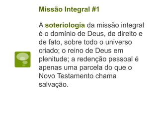 A soteriologia da missão integral
é o domínio de Deus, de direito e
de fato, sobre todo o universo
criado; o reino de Deus em
plenitude; a redenção pessoal é
apenas uma parcela do que o
Novo Testamento chama
salvação.
Missão Integral #1
 