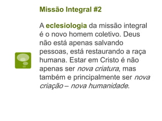 A eclesiologia da missão integral
é o novo homem coletivo. Deus
não está apenas salvando
pessoas, está restaurando a raça
humana. Estar em Cristo é não
apenas ser nova criatura, mas
também e principalmente ser nova
criação – nova humanidade.
Missão Integral #2
 