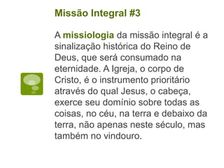 A missiologia da missão integral é a
sinalização histórica do Reino de
Deus, que será consumado na
eternidade. A Igreja, o corpo de
Cristo, é o instrumento prioritário
através do qual Jesus, o cabeça,
exerce seu domínio sobre todas as
coisas, no céu, na terra e debaixo da
terra, não apenas neste século, mas
também no vindouro.
Missão Integral #3
 