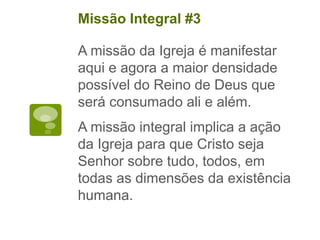 A missão da Igreja é manifestar
aqui e agora a maior densidade
possível do Reino de Deus que
será consumado ali e além.
A missão integral implica a ação
da Igreja para que Cristo seja
Senhor sobre tudo, todos, em
todas as dimensões da existência
humana.
Missão Integral #3
 
