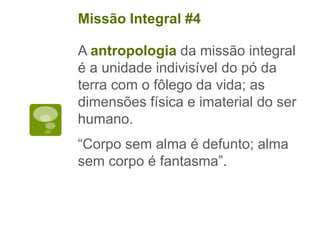 A antropologia da missão integral
é a unidade indivisível do pó da
terra com o fôlego da vida; as
dimensões física e imaterial do ser
humano.
“Corpo sem alma é defunto; alma
sem corpo é fantasma”.
Missão Integral #4
 