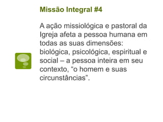 A ação missiológica e pastoral da
Igreja afeta a pessoa humana em
todas as suas dimensões:
biológica, psicológica, espiritual e
social – a pessoa inteira em seu
contexto, “o homem e suas
circunstâncias”.
Missão Integral #4
 