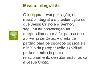 O kerigma, evangelização, na
missão integral é a proclamação de
que Jesus Cristo é o Senhor,
seguida da convocação ao
arrependimento e à fé, para acesso
ao Reino de Deus. A oferta de
perdão para os pecados pessoais é
o início da peregrinação espiritual,
porta de entrada para o
relacionamento de submissão radical
a Jesus Cristo.
Missão Integral #5
 
