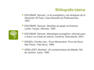 Bibliografia básica
ESCOBAR, Samuel. La fe evangélica y las teologías de la
liberación. El Paso: Casa Bautista de Publicaciones,
1987.
ESCOBAR, Samuel. Desafios da igreja na América
Latina. Viçosa: Ultimato, 1997.
ESCOBAR, Samuel. Missiologia evangélica: olhando para
o futuro na virada do século. Londrina: Descoberta, 2001.
ENGEN, Charles Van,. Povo Missionário, Povo de Deus.
São Paulo, Vida Nova, 1996.
GRELLERT, Manfred. Os compromissos da Missão. Rio
de Janeiro: Juerp, 1990.
 