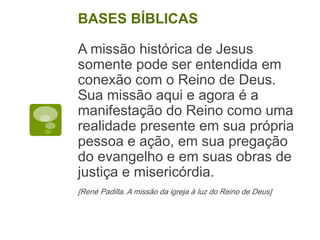 A missão histórica de Jesus
somente pode ser entendida em
conexão com o Reino de Deus.
Sua missão aqui e agora é a
manifestação do Reino como uma
realidade presente em sua própria
pessoa e ação, em sua pregação
do evangelho e em suas obras de
justiça e misericórdia.
[René Padilla. A missão da igreja à luz do Reino de Deus]
BASES BÍBLICAS
 