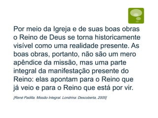 Por meio da Igreja e de suas boas obras
o Reino de Deus se torna historicamente
visível como uma realidade presente. As
boas obras, portanto, não são um mero
apêndice da missão, mas uma parte
integral da manifestação presente do
Reino: elas apontam para o Reino que
já veio e para o Reino que está por vir.
[René Padilla. Missão Integral. Londrina: Descoberta, 2005]
 