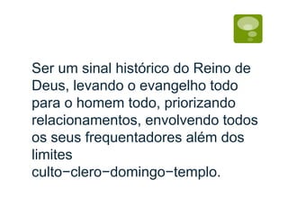 Ser um sinal histórico do Reino de
Deus, levando o evangelho todo
para o homem todo, priorizando
relacionamentos, envolvendo todos
os seus frequentadores além dos
limites
culto−clero−domingo−templo.
 