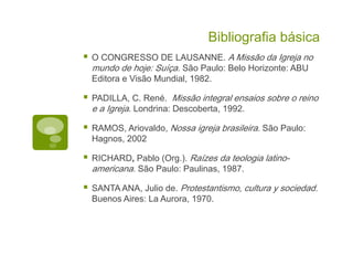 Bibliografia básica
O CONGRESSO DE LAUSANNE. A Missão da Igreja no
mundo de hoje: Suíça. São Paulo: Belo Horizonte: ABU
Editora e Visão Mundial, 1982.
PADILLA, C. René. Missão integral ensaios sobre o reino
e a Igreja. Londrina: Descoberta, 1992.
RAMOS, Ariovaldo, Nossa igreja brasileira. São Paulo:
Hagnos, 2002
RICHARD, Pablo (Org.). Raízes da teologia latino-
americana. São Paulo: Paulinas, 1987.
SANTA ANA, Julio de. Protestantismo, cultura y sociedad.
Buenos Aires: La Aurora, 1970.
 