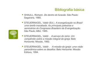 Bibliografia básica
SHAULL, Richard. De dentro do furacão. São Paulo:
Sagarana, 1985.
STEUERNAGEL, Valdir (Ed.). A evangelização no Brasil:
uma tarefa inacabada. As principais palestras e
seminários do Congresso Brasileiro de Evangelização.
São Paulo; ABU, 1985.
STEUERNAGEL, Valdir . A serviço do reino. Um
compêndio sobre a missão integral da igreja. Belo
Horizonte: Missão, 1992.
STEUERNAGEL, Valdir . A missão da igreja: uma visão
panorâmica sobre os desafios. Belo Horizonte: Missão
Editora, 1994.
 