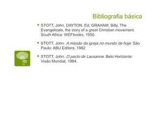 Bibliografia básica
STOTT, John, DAYTON, Ed, GRAHAM, Billy. The
Evangelicals, the story of a great Christian movement.
South Africa: WEFbooks, 1950.
STOTT, John. A missão da igreja no mundo de hoje. São
Paulo: ABU Editora, 1982
STOTT, John. O pacto de Lausanne. Belo Horizonte:
Visão Mundial, 1984.
 