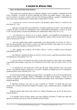 A TEOLOGIA DO APÓSTOLO PAULO
     LEIA AS SEGUINTES PASSAGENS:

      • Ora, àquele que é poderoso para vos confirmar segundo o meu evangelho e a pregação de Jesus
Cristo, conforme a revelação do mistério guardado em silêncio nos tempos eternos, e que, agora, se
tornou manifesto e foi dado a conhecer por meio das Escrituras proféticas, segundo o mandamento do
Deus eterno, para a obediência por fé, entre todas as nações (Rm.16.25-26);

      • ... o mistério que estivera oculto dos séculos e das gerações; agora, todavia, se manifestou aos
seus santos (Cl 1.26);

      • ... para que o coração deles seja confortado e vinculado juntamente em amor, e eles tenham toda
a riqueza da forte convicção do entendimento, para compreenderem plenamente o mistério de Deus,
Cristo, em quem todos os tesouros da sabedoria e do conhecimento estão ocultos (Cl 2.2-3);

      • ... desvendando-nos o mistério da sua vontade, segundo o seu beneplácito que propusera em
Cristo, de fazer convergir nele, na dispensação da plenitude dos tempos, todas as coisas, tanto as do céu,
como as da terra; (Ef.1.9-10);

      • ... pelo que, quando ledes, podeis compreender o meu discernimento do mistério de Cristo, o
qual, em outras gerações, não foi dado a conhecer aos filhos dos homens, como, agora, foi revelado aos
seus santos apóstolos e profetas, no Espírito (Ef 3.4-5);

     • ... pois, segundo uma revelação, me foi dado conhecer o mistério, conforme escrevi há pouco,
resumidamente (Ef 3.3);

      • .. mas falamos a sabedoria de Deus em mistério, outrora oculta, a qual Deus preordenou desde a
eternidade para a nossa glória (1 Co 2.7);

      • ... que nos salvou e nos chamou com santa vocação; não segundo as nossas obras, mas conforme
a sua própria determinação e graça que nos foi dada em Cristo Jesus, antes dos tempos eternos (2 Tm
1.9);

      • ...na esperança da vida eterna que o Deus que não pode mentir prometeu antes dos tempos
eternos e, em tempos devidos, manifestou a sua palavra mediante a pregação que me foi confiada por
mandato de Deus, nosso Salvador (Tito 1.2-3).

      É claro da leitura destas passagens que para Paulo, o Evangelho era um mistério que Deus havia
mantido oculto desde os tempos eternos (=eternidade), mas agora havia chegado o tempo de sua
revelação, mediante a manifestação de Cristo ao mundo (encarnação, morte, ressurreição) e mediante a
pregação apostólica.

      É importante observar, mais uma vez, que o conceito de ―mistério‖ em Paulo não tem como
background o conceito helenista das religiões de mistério, mas o pensamento judaico, moldado pelas
Escrituras.

     Podemos apontar pelo menos dois motivos no Antigo Testamento que servem de base para o
conceito Paulino:

     a. O conselho secreto de Deus quanto à sua obra redentora na história. É aquilo que ainda não
apareceu na história, mas que já existe no conselho secreto de Deus:



                  PASTOR CARLOS ANTÔNIO SANTOS DE NOVAIS   A TEOLOGIA DO APÓSTOLO PAULO – p.10
 