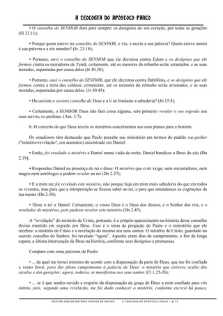 A TEOLOGIA DO APÓSTOLO PAULO
      • O conselho do SENHOR dura para sempre; os desígnios do seu coração, por todas as gerações
(Sl 33.11);

      • Porque quem esteve no conselho do SENHOR, e viu, e ouviu a sua palavra? Quem esteve atento
à sua palavra e a ela atendeu? (Jr. 23:18);

     • Portanto, ouvi o conselho do SENHOR que ele decretou contra Edom e os desígnios que ele
formou contra os moradores de Temã; certamente, até os menores do rebanho serão arrastados, e as suas
moradas, espantadas por causa deles (Jr 49.20);

     • Portanto, ouvi o conselho do SENHOR, que ele decretou contra Babilônia, e os desígnios que ele
formou contra a terra dos caldeus; certamente, até os menores do rebanho serão arrastados, e as suas
moradas, espantadas por causa deles. (Jr 50.45);

         • Ou ouviste o secreto conselho de Deus e a ti só limitaste a sabedoria? (Jó 15.8);

      • Certamente, o SENHOR Deus não fará coisa alguma, sem primeiro revelar o seu segredo aos
seus servos, os profetas. (Am. 3.7).

         b. O conceito de que Deus revela os mistérios concernentes aos seus planos para a história

      Os estudiosos têm destacado que Paulo percebe seu ministério em termos do padrão raz-pesher
("mistério-revelação", em aramaico) encontrado em Daniel:

         • Então, foi revelado o mistério a Daniel numa visão de noite; Daniel bendisse o Deus do céu (Dn
2.19);

    • Respondeu Daniel na presença do rei e disse: O mistério que o rei exige, nem encantadores, nem
magos nem astrólogos o podem revelar ao rei (Dn 2.27);

      • E a mim me foi revelado este mistério, não porque haja em mim mais sabedoria do que em todos
os viventes, mas para que a interpretação se fizesse saber ao rei, e para que entendesses as cogitações da
tua mente (Dn 2.30);

      • Disse o rei a Daniel: Certamente, o vosso Deus é o Deus dos deuses, e o Senhor dos reis, e o
revelador de mistérios, pois pudeste revelar este mistério (Dn 2.47).

      A ―revelação‖ do mistério de Cristo, portanto, é o próprio aparecimento na história desse conselho
divino mantido em segredo por Deus. Esse é o tema da pregação de Paulo e o ministério que ele
recebeu: o mistério de Cristo e a revelação do mesmo aos seus santos. O mistério de Cristo, guardado no
secreto conselho do Senhor, foi revelado ―agora‖. Aqueles eram dias de cumprimento, o fim da longa
espera, a última intervenção de Deus na história, conforme seus desígnios e promessas.

         Compare com estas palavras de Paulo:

      • ... da qual me tornei ministro de acordo com a dispensação da parte de Deus, que me foi confiada
a vosso favor, para dar pleno cumprimento à palavra de Deus: o mistério que estivera oculto dos
séculos e das gerações; agora, todavia, se manifestou aos seus santos (Cl 1.25-26);

      • ... se é que tendes ouvido a respeito da dispensação da graça de Deus a mim confiada para vós
outros; pois, segundo uma revelação, me foi dado conhecer o mistério, conforme escrevi há pouco,

                     PASTOR CARLOS ANTÔNIO SANTOS DE NOVAIS   A TEOLOGIA DO APÓSTOLO PAULO – p.11
 