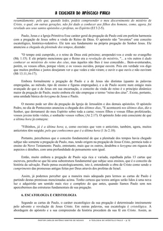 A TEOLOGIA DO APÓSTOLO PAULO
resumidamente; pelo que, quando ledes, podeis compreender o meu discernimento do mistério de
Cristo, o qual, em outras gerações, não foi dado a conhecer aos filhos dos homens, como, agora, foi
revelado aos seus santos apóstolos e profetas, no Espírito (Ef 3.2-5).

      Paulo, Jesus e a Igreja Primitiva Esse caráter geral da pregação de Paulo está em perfeita harmonia
com a pregação de Jesus sobre a vinda do Reino de Deus. O apóstolo não "inventou" este conceito
escatológico, histórico-redentivo. Ele tem seu fundamento na própria pregação do Senhor Jesus. Ele
anunciou a chegada da plenitude dos tempos, dizendo:

     "O tempo está cumprido, e o reino de Deus está próximo; arrependei-vos e crede no evangelho
(Mc 1.15). E ele próprio mencionou que o Reino era a revelação do mistério, "... a vós outros é dado
conhecer os mistérios do reino dos céus, mas àqueles não lhes é isso concedido... Bem-aventurados,
porém, os vossos olhos, porque vêem; e os vossos ouvidos, porque ouvem. Pois em verdade vos digo
que muitos profetas e justos desejaram ver o que vedes e não viram; e ouvir o que ouvis e não ouviram
(Mt 13.11,16-17).

     Embora formalmente a pregação de Paulo e a de Jesus são distintas (quanto às palavras
empregadas, ao método, tipo de ensino e figuras empregadas), e a de Paulo ocorre num estágio mais
avançado do que o de Jesus em sua encarnação, o conceito da vinda do reino é o princípio dinâmico
maior da pregação de Paulo, muito embora ele não empregue o termo ―reino dos céus‖. Existe, portanto,
uma unidade básica do kerygma de Jesus e Paulo.

      O mesmo pode ser dito da pregação da Igreja de Jerusalém e dos demais apóstolos. O apóstolo
Pedro, no dia de Pentecostes anunciou a chegada dos últimos dias, "E acontecerá nos últimos dias, diz o
Senhor, que derramarei do meu Espírito sobre toda a carne; vossos filhos e vossas filhas profetizarão,
vossos jovens terão visões, e sonharão vossos velhos; (At 2.17). O apóstolo João está consciente de que
a última hora já começou:

      "Filhinhos, já é a última hora; e, como ouvistes que vem o anticristo, também, agora, muitos
anticristos têm surgido; pelo que conhecemos que é a última hora (1 Jo 2.18).

      Portanto, percebemos que o conceito fundamental de que a plenitude dos tempos havia chegado
subjaz não somente a pregação de Paulo, mas, tendo origem na pregação de Jesus Cristo, permeia todo o
ensino do Novo Testamento. Paulo, entretanto, mais que os outros, desdobra o kerygma em riqueza de
aspectos e detalhes, com uma profundidade de pensamento sem igual.

      Então, muito embora a pregação de Paulo seja rica e variada, espalhada pelas 13 cartas que
escreveu, percebe-se que há uma subestrutura fundamental que subjaz seus ensinos, que é o conceito da
história da salvação. Paulo pensa escatologicamente, isto é, entendendo a obra de Cristo como sendo o
cumprimento das promessas antigas feitas por Deus através dos profetas de Israel.

      Assim, já podemos perceber que a maneira mais adequada para lermos as cartas de Paulo é
partindo destas premissas mencionadas acima. Tenho certeza que textos antigos serão lidos à uma nova
luz e adquirirão um sentido mais rico e completo do que antes, quando líamos Paulo sem nos
apercebermos das estruturas fundamentais de sua pregação.

     6. ESCATOLOGIA E CRISTOLOGIA

     Segundo as cartas de Paulo, o caráter escatológico da sua pregação é determinado inteiramente
pelo advento e revelação de Jesus Cristo. Em outras palavras, sua escatologia é cristológica. A
abordagem do apóstolo e a sua compreensão da história procedem da sua fé em Cristo. Assim, as

                  PASTOR CARLOS ANTÔNIO SANTOS DE NOVAIS   A TEOLOGIA DO APÓSTOLO PAULO – p.12
 