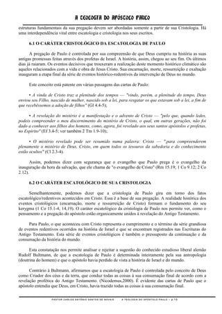 A TEOLOGIA DO APÓSTOLO PAULO
estruturas fundamentais da sua pregação devem ser abordadas somente a partir de sua Cristologia. Há
uma interdependência vital entre escatologia e cristologia nos seus escritos.

     6.1 O CARÁTER CRISTOLÓGICO DA ESCATOLOGIA DE PAULO

      A pregação de Paulo é controlada por sua compreensão de que Deus cumpriu na história as suas
antigas promessas feitas através dos profetas de Israel. A história, assim, chegou ao seu fim. Os últimos
dias já raiaram. Os eventos decisivos que trouxeram a realização deste momento histórico climático são
aqueles relacionados com a vida e obra de Jesus Cristo. Sua encarnação, morte, ressurreição e exaltação
inauguram a etapa final da série de eventos histórico-redentivos da intervenção de Deus no mundo.

     Este conceito está patente em várias passagens das cartas de Paulo:

      • A vinda de Cristo traz a plenitude dos tempos — "vindo, porém, a plenitude do tempo, Deus
enviou seu Filho, nascido de mulher, nascido sob a lei, para resgatar os que estavam sob a lei, a fim de
que recebêssemos a adoção de filhos" (Gl 4.4-5);

     • A revelação do mistério é a manifestação e o advento de Cristo — "pelo que, quando ledes,
podeis compreender o meu discernimento do mistério de Cristo, o qual, em outras gerações, não foi
dado a conhecer aos filhos dos homens, como, agora, foi revelado aos seus santos apóstolos e profetas,
no Espírito" (Ef 3.4-5; ver também 2 Tm 1.9-10);

      • O mistério revelado pode ser resumido numa palavra: Cristo — ".para compreenderem
plenamente o mistério de Deus, Cristo, em quem todos os tesouros da sabedoria e do conhecimento
estão ocultos" (Cl 2.3-4).

       Assim, podemos dizer com segurança que o evangelho que Paulo prega é o evangelho da
inauguração da hora da salvação, que ele chama de "o evangelho de Cristo" (Rm 15.19; 1 Co 9.12; 2 Co
2.12).

     6.2 O CARÁTER ESCATOLÓGICO DE SUA CRISTOLOGIA

      Semelhantemente, podemos dizer que a cristologia de Paulo gira em torno dos fatos
escatológico/redentivos acontecidos em Cristo. Essa é a base de sua pregação. A realidade histórica dos
eventos cristológicos (encarnação, morte e ressurreição de Cristo) formam o fundamento do seu
kerygma (1 Co 15.1-4, 14,19). O caráter escatológico da cristologia de Paulo nos permite ver, como o
pensamento e a pregação do apóstolo estão organicamente unidos à revelação do Antigo Testamento.

     Para Paulo, o que aconteceu com Cristo representa o cumprimento e o término da série grandiosa
de eventos redentivos ocorridos na história de Israel e que se encontram registrados nas Escrituras do
Antigo Testamento. Esta série de eventos cristológicos é também o pressuposto da continuação e da
consumação da história do mundo.

      Esta constatação nos permite analisar e rejeitar a sugestão do conhecido estudioso liberal alemão
Rudolf Bultmann, de que a escatologia de Paulo é determinada inteiramente pela sua antropologia
(doutrina do homem) e que o apóstolo havia perdido de vista a história de Israel e do mundo.

      Contrário à Bultmann, afirmamos que a escatologia de Paulo é controlada pelo conceito de Deus
como Criador dos céus e da terra, que conduz todas as coisas à sua consumação final de acordo com a
revelação profética do Antigo Testamento. (Nicodemus,2000). É evidente das cartas de Paulo que o
apóstolo entendia que Deus, em Cristo, havia trazido todas as coisas à sua consumação final.

                  PASTOR CARLOS ANTÔNIO SANTOS DE NOVAIS   A TEOLOGIA DO APÓSTOLO PAULO – p.13
 