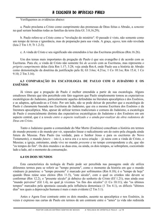 A TEOLOGIA DO APÓSTOLO PAULO
     Verifiquemos as evidências abaixo:

     a. Paulo proclama a Cristo como cumprimento das promessas de Deus feitas a Abraão, a semente
na qual seriam benditas todas as famílias da terra (leia Gl. 3.8,16,29);

       b. Paulo refere-se a Cristo como a "revelação do mistério". O passado é visto, não somente como
um tempo de trevas e ignorância, mas de preparação para sua vinda. A graça, agora, tem sido revelada
(leia 2 Tm 1.9; Tt 1.2-3);

     c. A vinda de Cristo e seu significado são entendidos à luz das Escrituras proféticas (Rm.16.26).

      Um dos temas mais importantes da pregação de Paulo é que seu evangelho é de acordo com as
Escrituras. Para ele, a vinda de Cristo não somente foi de acordo com as Escrituras, mas representa o
próprio cumprimento delas (leia Rm 1.17; 3.28; veja ainda Rm.4, onde Paulo usa a história de Abraão
como demonstração da doutrina da justificação pela fé; Gl 3.6ss; 4.21ss; 1 Co 10:1ss; Rm 15.4; 1 Co
9.10; 2 Tm 3.16).

    6.3 COMPARAÇÃO DA ESCATOLOGIA DE PAULO COM O JUDAÍSMO E OS
ESSÊNIOS

       Já vimos que a pregação de Paulo é melhor entendida a partir de sua escatologia. Alguns
estudiosos liberais que têm percebido este fato sugerem que Paulo simplesmente tomou as expectativas
escatológicas do Judaísmo, particularmente aquelas defendidas na literatura apocalíptica e dos Essênios,
e as adaptou, aplicando-as a Cristo. Por um lado, não se pode deixar de perceber que a escatologia de
Paulo é claramente baseada nas Escrituras do Judaísmo, que era a mesma Escritura dos Essênios e da
literatura apocalíptica. Mas, apesar de utilizar termos tradicionais e comuns do Judaísmo, a escatologia
de Paulo é essencialmente distinta das expectativas escatológicas do Judaísmo e dos Essênios em um
aspecto central, que é a tensão entre o aspecto realizado e o ainda-por-realizar da obra redentora de
Deus em Cristo.

      Tanto o Judaísmo quanto a comunidade do Mar Morto (Essênios) concebiam a história em termos
do mundo presente e do mundo por vir, separados linear e radicalmente um do outro pela chegada ainda
futura do Messias. Para Paulo (na verdade, para o Senhor Jesus e para os escritores do Novo
Testamento), o mundo futuro – isto é, a nova era e a nova criação – já raiou com a vinda de Cristo, o
Messias; a igreja, entretanto, ainda vive no mundo presente e no tempo correspondente a ele, que são
"os tempos do fim". Os dois mundos e as duas eras, ou ainda, os dois tempos, se sobrepõem, coexistindo
lado a lado, até o momento da consumação.

     6.4 OS DOIS MUNDOS

      Esta característica da teologia de Paulo pode ser percebida nas passagens onde ele utiliza
diferentes termos para se referir ao "tempo presente", como o momento da história em que o mundo
vindouro já penetrou: o "tempo presente" é marcado por sofrimentos (Rm 8.18); é o "tempo de hoje"
quando Deus reúne seus eleitos (Rm 11.5), "este século", com o qual os cristãos não devem se
conformar (Rm 12.2), o "presente século" já debaixo do senhorio de Cristo (Ef 1.21), mas ainda esse
"mundo perverso" (Gl 1.4), no qual já vivemos "os fins dos séculos" (1 Co 10.11); são "os últimos
tempos" marcados pela apostasia causada pela influência demoníaca (1 Tm 4.1), os difíceis "últimos
dias" nos quais a depravação humana é mais e mais evidente (2 Tm 3.1).

     Antes e Agora Esse contraste entre os dois mundos, ausente na apocalíptica e nos Essênios, às
vezes é expresso nas cartas de Paulo em termos de um contraste entre o "antes" (a vida não redimida

                  PASTOR CARLOS ANTÔNIO SANTOS DE NOVAIS   A TEOLOGIA DO APÓSTOLO PAULO – p.14
 