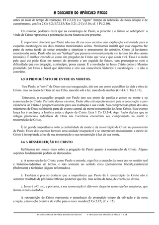 A TEOLOGIA DO APÓSTOLO PAULO
antes do raiar do tempo da redenção, Ef 2.2,12) e o "agora" (tempo da redenção, da nova criação e de
cumprimento, confira 2 Co 6.2; Ef 2.13; Rm 3.21; 2 Co 5.16; cf. 1 Pd 2.10).

      Em resumo, podemos dizer que na escatologia de Paulo, o presente e o futuro se sobrepõem: a
vinda de Cristo representa a penetração da era futura na era presente.

      É importante observar que Paulo não nos dá em seus escritos uma explicação estruturada para o
esquema escatológico dos dois mundos mencionados acima. Precisamos insistir que esse esquema faz
parte de nossa tarefa de tentar entender e sintetizar o pensamento do apóstolo. Como já havíamos
mencionado antes, Paulo não era um "teólogo" que pensava sistematicamente em termos dos dois aeons
(mundos). É melhor entendê-lo como um pregador do Cristo que veio e que ainda virá. Essa é a razão
pela qual ele pode falar em termos do presente e em seguida do futuro, sem preocupar-se com a
dificuldade que sua pregação, a princípio, possa causar. É a revelação de Jesus Cristo como o Messias
prometido por Deus a Israel que determina e cria sua consciência histórica e escatológica – e não o
contrário.

      6.5 O PRIMOGÊNITO DE ENTRE OS MORTOS.

       Para Paulo, o "novo" de Deus tem sua inauguração, não em um ponto específico da vida e obra de
Cristo, mas no envio de Deus de seu Filho, nascido sob a lei, nascido de mulher (Gl 4.4; 1 Tm.3.16).

       Entretanto, o evangelho pregado por Paulo tem seu ponto de partida e centro na morte e na
ressurreição de Cristo. Partindo desses eventos, Paulo olha retrospectivamente para a encarnação e pré-
existência de Cristo e prospectivamente para sua exaltação e sua vinda. Sua compreensão plena dos atos
redentores de Deus na história parte do evento central da morte-ressurreição de Jesus Cristo. Esse evento
lança luz e esclarece a história antes e depois de Cristo. Leia 1 Co 15.3-4. Aqui Paulo declara que as
antigas promessas redentivas de Deus nas Escrituras encontram seu cumprimento na morte e
ressurreição de Cristo.

      É de grande importância notar a centralidade da morte e da ressurreição de Cristo no pensamento
de Paulo. Esses dois eventos formam uma unidade inseparável e se interpretam mutuamente: a morte de
Cristo é interpretada à luz de sua ressurreição e sua ressurreição à luz de sua morte.

      6.6 A RESSURREIÇÃO DE CRISTO

      Reflitamos um pouco mais sobre a pregação de Paulo quanto à ressurreição de Cristo. Alguns
aspectos fundamentais podem ser destacados.

      a. A ressurreição de Cristo, como Paulo a entende, significa a erupção da nova era no sentido real
e histórico-redentivo do termo, e não somente no sentido ético (pensamento liberal),existencial
(Bultmann) e forênsico (alguns reformados).

     b. Também é preciso destacar que a importância que Paulo dá à ressurreição de Cristo não é
somente resultado de profunda reflexão posterior que fez, mas acima de tudo, de revelação divina.

     c. Jesus é o Cristo, e portanto, a sua ressurreição é diferente daquelas ressurreições anteriores, que
foram eventos isolados.

      A ressurreição de Cristo representa o amanhecer do prometido tempo da salvação e da nova
criação, a transição decisiva do velho para o novo mundo (2 Co.5.17; cf. v. 15).



                  PASTOR CARLOS ANTÔNIO SANTOS DE NOVAIS   A TEOLOGIA DO APÓSTOLO PAULO – p.15
 