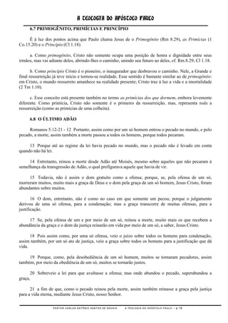 A TEOLOGIA DO APÓSTOLO PAULO
      6.7 PRIMOGÊNITO, PRIMÍCIAS E PRINCÍPIO

     É à luz dos pontos acima que Paulo chama Jesus de o Primogênito (Rm 8.29), as Primícias (1
Co.15.20) e o Princípio (Cl 1.18).

     a. Como primogênito, Cristo não somente ocupa uma posição de honra e dignidade entre seus
irmãos, mas vai adiante deles, abrindo-lhes o caminho, unindo seu futuro ao deles, cf. Rm.8.29; Cl 1.18.

       b. Como princípio Cristo é o pioneiro, o inaugurador que desbravou o caminho. Nele, a Grande e
final ressurreição já teve início e tornou-se realidade. Esse sentido é bastante similar ao de primogênito:
em Cristo, o mundo ressurreto amanhece na realidade presente; Cristo traz à luz a vida e a imortalidade
(2 Tm 1.10).

      c. Esse conceito está presente também no termo as primícias dos que dormem, embora levemente
diferente. Como primícia, Cristo não somente é o primeiro da ressurreição, mas, representa toda a
ressurreição (como as primícias de uma colheita).

      6.8 O ÚLTIMO ADÃO

     Romanos 5.12-21 - 12 Portanto, assim como por um só homem entrou o pecado no mundo, e pelo
pecado, a morte, assim também a morte passou a todos os homens, porque todos pecaram.

     13 Porque até ao regime da lei havia pecado no mundo, mas o pecado não é levado em conta
quando não há lei.

     14 Entretanto, reinou a morte desde Adão até Moisés, mesmo sobre aqueles que não pecaram à
semelhança da transgressão de Adão, o qual prefigurava aquele que havia de vir.

     15 Todavia, não é assim o dom gratuito como a ofensa; porque, se, pela ofensa de um só,
morreram muitos, muito mais a graça de Deus e o dom pela graça de um só homem, Jesus Cristo, foram
abundantes sobre muitos.

       16 O dom, entretanto, não é como no caso em que somente um pecou; porque o julgamento
derivou de uma só ofensa, para a condenação; mas a graça transcorre de muitas ofensas, para a
justificação.

     17 Se, pela ofensa de um e por meio de um só, reinou a morte, muito mais os que recebem a
abundância da graça e o dom da justiça reinarão em vida por meio de um só, a saber, Jesus Cristo.

      18 Pois assim como, por uma só ofensa, veio o juízo sobre todos os homens para condenação,
assim também, por um só ato de justiça, veio a graça sobre todos os homens para a justificação que dá
vida.

     19 Porque, como, pela desobediência de um só homem, muitos se tornaram pecadores, assim
também, por meio da obediência de um só, muitos se tornarão justos.

      20 Sobreveio a lei para que avultasse a ofensa; mas onde abundou o pecado, superabundou a
graça,

      21 a fim de que, como o pecado reinou pela morte, assim também reinasse a graça pela justiça
para a vida eterna, mediante Jesus Cristo, nosso Senhor.

                  PASTOR CARLOS ANTÔNIO SANTOS DE NOVAIS   A TEOLOGIA DO APÓSTOLO PAULO – p.16
 