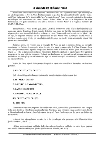 A TEOLOGIA DO APÓSTOLO PAULO
      Por último, consideremos as expressões "o último Adão" e o "segundo homem" que Paulo aplica
ao Cristo ressurreto (1 Co 15.45ss). Nesta passagem o apóstolo faz um contraste entre Cristo e Adão.
Ali Cristo é chamado de "o último Adão" e o "segundo homem". Essas expressões são típicas do caráter
escatológico do pensamento de Paulo. Como "último Adão", Cristo é o inaugurador da nova
humanidade. Foi pela ressurreição que ele se tornou o "último Adão" e o "segundo homem" (1
Co.15.21,22; 45ss).

      Em Romanos 5, Paulo mostra que Adão e Cristo se contrapõem como os dois representantes das
duas eras, a porta de entrada de dois mundos distintos, o da morte e o da vida. Como representante uma
dispensação e uma humanidade inteiras, Adão serve como "tipo daquele que haveria de vir" (Rm 5.14),
ou seja, do segundo homem e da era representada por ele. Assim como o proto-pai trouxe pecado e
morte ao mundo, assim Cristo, por sua obediência (isto é, por sua morte) e sua ressurreição trouxe vida
para a nova humanidade.

      Podemos dizer, em resumo, que a pregação de Paulo de que o grandioso tempo da salvação
amanheceu em Cristo é determinado acima de tudo pela morte e ressurreição de Cristo. É nesses fatos
que a era presente começa a perder seu poder e domínio sobre os filhos de Adão e que o novo começa a
impor-se. Todas as demais dimensões do pensamento de Paulo espalham-se a partir desse foco central e
retornam a ele para reflexão constante. É daqui que Paulo parte e é para cá que ele sempre retorna. A
unidade de sua teologia pode ser encontrada aqui, na sua escatologia: a consumação da obra redentora
de Deus em Cristo.

      Assim, ler Paulo a partir desta perspectiva pode se tornar uma experiência libertadora e refrescante
para nós.

     7. EM CRISTO, COM CRISTO

     Sob este subtítulo, abordaremos mais quatro aspectos destas estruturas, que são:

     1. ESTAR EM CRISTO

     2. O VELHO E O NOVO HOMEM

     3. CARNE E ESPÍRITO

     4. CRISTO, O FILHO DE DEUS

     EM CRISTO, COM CRISTO

     7.1 POR NÓS

       Comecemos com uma pergunta: de acordo com Paulo, como aquilo que ocorreu de uma vez por
todas com Cristo se estende aos seus (sua Igreja). Através de qual princípio o que aconteceu com Cristo
e foi realizado nele aplica-se e beneficia os que são seus? Paulo freqüentemente diz que o que Cristo fez
foi por nós:

      • Aquele que não conheceu pecado, ele o fez pecado por nós; para que, nele, fôssemos feitos
justiça de Deus (2 Co 5.21).

      • Cristo nos resgatou da maldição da lei, fazendo-se ele próprio maldição em nosso lugar (porque
está escrito: Maldito todo aquele que for pendurado em madeiro) (Gl 3.13).

                  PASTOR CARLOS ANTÔNIO SANTOS DE NOVAIS   A TEOLOGIA DO APÓSTOLO PAULO – p.17
 