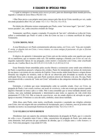 A TEOLOGIA DO APÓSTOLO PAULO
     •..o qual se entregou a si mesmo pelos nossos pecados, para nos desarraigar deste mundo perverso,
segundo a vontade de nosso Deus e Pai (Gl 1.4).

      • Mas Deus prova o seu próprio amor para conosco pelo fato de ter Cristo morrido por nós, sendo
nós ainda pecadores (Rm 5.8). (cf. ainda 1 Co 1.13; 1 Tm 2.6; 1 Co 15.3).

     Por detrás dos diferentes termos empregados por Paulo, como "em nosso lugar", "por nós", "pelos
nossos pecados", etc., estão conceitos oriundos do Antigo

       Testamento: sacrifício, resgate e expiação. O conceito de "por nós", referindo-se à obra de Cristo,
reflete a continuidade que Paulo vê entre a obra de Cristo na cruz e o sistema sacrificial do Antigo
Testamento.

     7.2 EM CRISTO, NELE

      A essa fórmula por nós Paulo constantemente adiciona outras, em Cristo, nele. Veja, por exemplo:
E, assim, se alguém está em Cristo, é nova criatura; as coisas antigas já passaram; eis que se fizeram
novas (2 Co 5.17).

      O objetivo do apóstolo é demonstrar que Cristo está em tão estreita união com aqueles por quem
ele se manifestou, que os mesmos estão nele. Ele também emprega a fórmula com Cristo ou com ele,
naquelas expressões típicas de sua pregação, como morrer e ressuscitar com Cristo, estar crucificado
com ele, etc. Confira: Rm 6.3ss; Gl 2.19; Cl 2.12,13,20; 3.1,3; Ef 2.6; Cl 3.4.

       Essas fórmulas foram entendidas pelas escolas liberais e existenciais como sendo uma referência
de Paulo à experiência pessoal e religiosa dos cristãos. Paulo foi interpretado em termos do misticismo
de sua época e em termos de seu conceito do Espírito. Essas escolas ainda foram buscar a origem dessas
fórmulas nas religiões de mistério, onde se fala de ser absorvido pela divindade ou mesmo de uma
unificação física com a mesma, que para Paulo acontecia através do batismo e da ceia. Ou seja, Paulo
teria desenvolvido o conceito de "estar em Cristo" utilizando-se das categorias místicas das religiões de
mistério.

      Entretanto, é evidente que essas interpretações estão no caminho errado. Estar em Cristo, na
pregação de Paulo, é um estado contínuo, um modo de existência, e não um evento que acontece quando
alguém é batizado ou toma o pão e o vinho. Não é uma comunhão que se torna realidade durante esses
eventos, mas uma realidade permanente e determinativa para todos os aspectos da vida cristã (leia
atentamente Cl 2.20--3.4). Não se trata de experiências, mas do estado objetivo de salvação no qual a
Igreja se encontra. O batismo e a ceia são selos, símbolos, sinais dessa realidade.

      Além disso, para Paulo, estar morto, crucificado, ressurreto e assentado nas religiões celestiais
com Cristo, tem sua origem não nas cerimônias de incorporação, que é o batismo, mas no já termos sido
incluídos na morte e na ressurreição históricas do próprio Cristo. Ver 2 Co 5.14-17.

     7.3 O VELHO E O NOVO HOMEM

      Abordemos mais um aspecto das estruturas fundamentais da pregação de Paulo, que é o conceito
de velho e novo. O paralelo entre Cristo e Adão, característico da pregação de Paulo, tem ainda uma
outra dimensão, bem próxima da que acabamos de abordar, que é a relação entre o velho homem e o
novo. Note estas passagens: (veja ainda Gl 5.24).




                  PASTOR CARLOS ANTÔNIO SANTOS DE NOVAIS   A TEOLOGIA DO APÓSTOLO PAULO – p.18
 