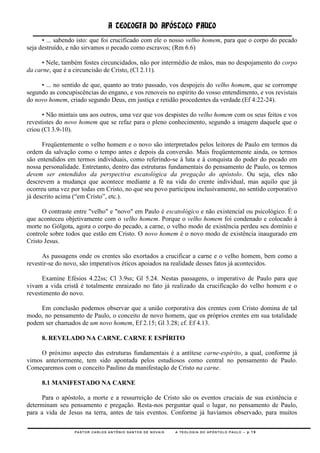 A TEOLOGIA DO APÓSTOLO PAULO
      • ... sabendo isto: que foi crucificado com ele o nosso velho homem, para que o corpo do pecado
seja destruído, e não sirvamos o pecado como escravos; (Rm 6.6)

     • Nele, também fostes circuncidados, não por intermédio de mãos, mas no despojamento do corpo
da carne, que é a circuncisão de Cristo, (Cl 2.11).

     • ... no sentido de que, quanto ao trato passado, vos despojeis do velho homem, que se corrompe
segundo as concupiscências do engano, e vos renoveis no espírito do vosso entendimento, e vos revistais
do novo homem, criado segundo Deus, em justiça e retidão procedentes da verdade.(Ef 4:22-24).

      • Não mintais uns aos outros, uma vez que vos despistes do velho homem com os seus feitos e vos
revestistes do novo homem que se refaz para o pleno conhecimento, segundo a imagem daquele que o
criou (Cl 3.9-10).

      Freqüentemente o velho homem e o novo são interpretados pelos leitores de Paulo em termos da
ordem da salvação como o tempo antes e depois da conversão. Mais freqüentemente ainda, os termos
são entendidos em termos individuais, como referindo-se à luta e à conquista do poder do pecado em
nossa personalidade. Entretanto, dentro das estruturas fundamentais do pensamento de Paulo, os termos
devem ser entendidos da perspectiva escatológica da pregação do apóstolo. Ou seja, eles não
descrevem a mudança que acontece mediante a fé na vida do crente individual, mas aquilo que já
ocorreu uma vez por todas em Cristo, no que seu povo participou inclusivamente, no sentido corporativo
já descrito acima (―em Cristo‖, etc.).

      O contraste entre "velho" e "novo" em Paulo é escatológico e não existencial ou psicológico. É o
que aconteceu objetivamente com o velho homem. Porque o velho homem foi condenado e colocado à
morte no Gólgota, agora o corpo do pecado, a carne, o velho modo de existência perdeu seu domínio e
controle sobre todos que estão em Cristo. O novo homem é o novo modo de existência inaugurado em
Cristo Jesus.

      As passagens onde os crentes são exortados a crucificar a carne e o velho homem, bem como a
revestir-se do novo, são imperativos éticos apoiados na realidade desses fatos já acontecidos.

      Examine Efésios 4.22ss; Cl 3.9ss; Gl 5.24. Nestas passagens, o imperativo de Paulo para que
vivam a vida cristã é totalmente enraizado no fato já realizado da crucificação do velho homem e o
revestimento do novo.

     Em conclusão podemos observar que a união corporativa dos crentes com Cristo domina de tal
modo, no pensamento de Paulo, o conceito de novo homem, que os próprios crentes em sua totalidade
podem ser chamados de um novo homem, Ef 2.15; Gl 3.28; cf. Ef 4.13.

     8. REVELADO NA CARNE. CARNE E ESPÍRITO

     O próximo aspecto das estruturas fundamentais é a antítese carne-espírito, a qual, conforme já
vimos anteriormente, tem sido apontada pelos estudiosos como central no pensamento de Paulo.
Começaremos com o conceito Paulino da manifestação de Cristo na carne.

     8.1 MANIFESTADO NA CARNE

      Para o apóstolo, a morte e a ressurreição de Cristo são os eventos cruciais de sua existência e
determinam seu pensamento e pregação. Resta-nos perguntar qual o lugar, no pensamento de Paulo,
para a vida de Jesus na terra, antes de tais eventos. Conforme já havíamos observado, para muitos

                  PASTOR CARLOS ANTÔNIO SANTOS DE NOVAIS   A TEOLOGIA DO APÓSTOLO PAULO – p.19
 