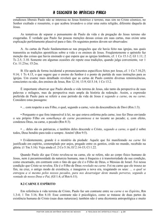 A TEOLOGIA DO APÓSTOLO PAULO
estudiosos liberais Paulo não se interessa no Jesus histórico e terreno, mas sim no Cristo cósmico, no
Senhor exaltado e ressurreto, o que acabou levando-o a criar uma outra religião, diferente daquela de
Jesus.

      As tentativas de separar o pensamento de Paulo da vida e da pregação do Jesus terreno são
exageradas. É verdade que Paulo faz poucas menções dessas coisas em suas cartas, mas existe uma
explicação perfeitamente plausível para o fato. Os seguintes pontos devem ser observados:

      A. As cartas de Paulo fundamentam-se nas pregações que ele havia feito nas igrejas, nas quais
transmitiu as tradições apostólicas sobre a vida e os ensinos de Jesus. Freqüentemente o apóstolo faz
menção das coisas que havia ensinado e que espera que as igrejas lembrem, cf. 1 Co 15.1-2; Gl 1.11; 2
Ts 2.5; 3.10. Somente em algumas ocasiões ele repete essa tradições, quando julga conveniente, ver 1
Co. 11.23ss; 15:2ss.

      B. Ele apela de forma incidental a pronunciamentos específicos feitos por Jesus, cf. 1 Co.7.10,25;
9.14; 1 Ts 4.15, o que sugere que o ensino do Senhor é o ponto de partida de suas instruções para as
igrejas. Um exame mais detalhado revelará que as cartas de Paulo contém diversas reminiscências,
conscientes ou não, dos ensinos de Jesus, Rm 12.14; 13.9; Gl 5.14; 1 Co 13.2.

      É importante observar que Paulo aborda a vida terrena de Jesus, não tanto da perspectiva de suas
palavras e milagres, mas da perspectiva mais ampla da história da redenção. Assim, a expressão
preferida de Paulo para se referir a esse período da vida de Jesus é segundo a carne, ou na carne.
Considere estas passagens:

     • ... com respeito a seu Filho, o qual, segundo a carne, veio da descendência de Davi (Rm.1:3).

     • Porquanto o que fora impossível à lei, no que estava enferma pela carne, isso fez Deus enviando
o seu próprio Filho em semelhança de carne pecaminosa e no tocante ao pecado; e, com efeito,
condenou Deus, na carne, o pecado (Rm 8:3).

      • ... deles são os patriarcas, e também deles descende o Cristo, segundo a carne, o qual é sobre
todos, Deus bendito para todo o sempre. Amém! (Rm 9:5).

       • Evidentemente, grande é o mistério da piedade: Aquele que foi manifestado na carne foi
justificado em espírito, contemplado por anjos, pregado entre os gentios, crido no mundo, recebido na
glória. (1 Tm 3.16). Veja ainda cf. 2 Co 5.16; Ef 2.14-15; Cl 1.22.

      Quando Paulo diz que Cristo revelou-se na carne, ele se refere, não ao corpo físico humano de
Jesus, nem à pecaminosidade da natureza humana, mas à fraqueza e à transitoriedade da sua condição,
como encarnado, em contraste com o fato de que ele é o Filho de Deus, o Messias de Israel. Foi nessa
condição que Cristo se revelou. Ele é o Filho de Deus revelado na carne. Foi na carne que ele trouxe ao
fim, na cruz, o antigo modo de existência, e inaugurou a nova era, resgatando os seus: ... o qual se
entregou a si mesmo pelos nossos pecados, para nos desarraigar deste mundo perverso, segundo a
vontade de nosso Deus e Pai, (Gl 1.4; cf Rm 6.11).

     8.2 CARNE E ESPÍRITO

      Em referência à vida terrena de Cristo, Paulo faz um contraste entre na carne e no Espírito, Rm
1.3-4; 1 Tm 3.16; Rm 8.10. Esse contraste não é psicológico, como se tratasse de duas partes da
existência humana de Cristo (suas duas naturezas); também não é uma dicotomia antropológica e muito



                  PASTOR CARLOS ANTÔNIO SANTOS DE NOVAIS   A TEOLOGIA DO APÓSTOLO PAULO – p.20
 