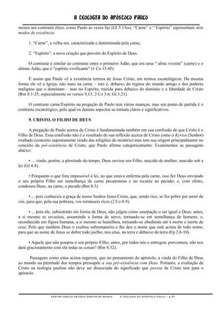 A TEOLOGIA DO APÓSTOLO PAULO
menos um contraste ético, como Paulo às vezes faz (Gl 5.13ss). ―Carne‖ e ― Espírito‖ representam dois
modos de existência:

     1. ―Carne‖, a velha era, caracterizada e determinada pela carne;

     2. ―Espírito‖, a nova criação que provém do Espírito de Deus.

     O contraste é similar ao contraste entre o primeiro Adão, que era uma ― alma vivente‖ (carne) e o
último Adão, que é "espírito vivificante" (1 Co 15.45).

     É assim que Paulo vê a existência terrena de Jesus Cristo, em termos escatológicos. Da mesma
forma ele vê a Igreja, não mais na carne – isto é, debaixo do regime do mundo antigo e dos poderes
malignos que o dominam – mas no Espírito, trazida para debaixo do domínio e a liberdade de Cristo
(Rm 8.1-25; especialmente os versos 9,13; 2 Co 3.6; Gl 3.21).

      O contraste carne/Espírito na pregação de Paulo tem várias nuanças, mas seu ponto de partida é o
contraste escatológico, pelo qual os demais aspectos se tornam claros e significativos.

     9. CRISTO, O FILHO DE DEUS

      A pregação de Paulo acerca de Cristo é fundamentada também em sua confissão de que Cristo é o
Filho de Deus. Essa confissão não é o resultado de sua reflexão acerca de Cristo como o Kyrios (Senhor)
exaltado (conceito supostamente tirado das religiões de mistério) mas tem sua origem principalmente no
conceito da pré-existência de Cristo, que Paulo afirma categoricamente. Examinemos as passagens
abaixo:

      • ... vindo, porém, a plenitude do tempo, Deus enviou seu Filho, nascido de mulher, nascido sob a
lei (Gl 4.4).

     • Porquanto o que fora impossível à lei, no que estava enferma pela carne, isso fez Deus enviando
o seu próprio Filho em semelhança de carne pecaminosa e no tocante ao pecado; e, com efeito,
condenou Deus, na carne, o pecado (Rm 8:3).

      • ... pois conheceis a graça de nosso Senhor Jesus Cristo, que, sendo rico, se fez pobre por amor de
vós, para que, pela sua pobreza, vos tornásseis ricos (2 Co 8.9).

      • ... pois ele, subsistindo em forma de Deus, não julgou como usurpação o ser igual a Deus; antes,
a si mesmo se esvaziou, assumindo a forma de servo, tornando-se em semelhança de homens; e,
reconhecido em figura humana, a si mesmo se humilhou, tornando-se obediente até à morte e morte de
cruz. Pelo que também Deus o exaltou sobremaneira e lhe deu o nome que está acima de todo nome,
para que ao nome de Jesus se dobre todo joelho, nos céus, na terra e debaixo da terra (Fp 2.6-10).

      • Aquele que não poupou o seu próprio Filho, antes, por todos nós o entregou, porventura, não nos
dará graciosamente com ele todas as coisas? (Rm 8.32).

      Passagens como estas acima sugerem, que no pensamento do apóstolo, a vinda do Filho de Deus
ao mundo na plenitude dos tempos pressupõe a sua pré-existência com Deus. Portanto, a exaltação de
Cristo na teologia paulina não deve ser dissociada do significado que pessoa de Cristo tem para o
apóstolo.




                  PASTOR CARLOS ANTÔNIO SANTOS DE NOVAIS   A TEOLOGIA DO APÓSTOLO PAULO – p.21
 