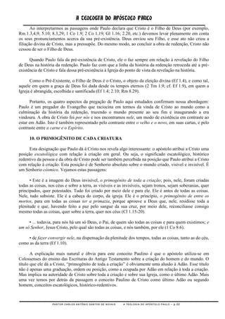 A TEOLOGIA DO APÓSTOLO PAULO
       Ao interpretarmos as passagens onde Paulo declara que Cristo é o Filho de Deus (por exemplo,
Rm.1.3,4,9; 5.10; 8.3,29; 1 Co 1.9; 2 Co 1.19; Gl 1.16; 2.20, etc.) devemos levar plenamente em conta
os seus pronunciamentos acerca da sua pré-existência. Deus enviou seu Filho, e esse ato não criou a
filiação divina de Cristo, mas a pressupõe. Do mesmo modo, ao concluir a obra de redenção, Cristo não
cessou de ser o Filho de Deus.

      Quando Paulo fala da pré-existência de Cristo, ele o faz sempre em relação à revelação do Filho
de Deus na história da redenção. Paulo faz com que a linha da história da redenção retroceda até a pré-
existência de Cristo e fala dessa pré-existência à Igreja do ponto de vista da revelação na história.

      Como o Pré-Existente, o Filho de Deus é o Cristo, o objeto da eleição divina (Ef 1.4), e como tal,
aquele em quem a graça de Deus foi dada desde os tempos eternos (2 Tm 1.9; cf. Ef 1.9), em quem a
Igreja é abrangida, escolhida e santificada (Ef 1.4; 2.10; Rm 8.29).

      Portanto, os quatro aspectos da pregação de Paulo aqui estudados confirmam nossa abordagem:
Paulo é um pregador do Evangelho que raciocina em termos da vinda de Cristo ao mundo como a
culminação da história da redenção, trazendo o mundo presente ao seu fim e inaugurando a era
vindoura. A obra de Cristo foi por nós e nos encontramos nele, um modo de existência em contraste ao
estar em Adão. Isto é também representado pelo contraste entre o velho e o novo, em suas cartas, e pelo
contraste entre a carne e o Espírito.

      10. O PRIMOGÊNITO DE CADA CRIATURA

      Esta designação que Paulo dá à Cristo nos revela algo interessante: o apóstolo atribui a Cristo uma
posição escatológica com relação à criação em geral. Ou seja, o significado escatológico, histórico
redentivo da pessoa e da obra de Cristo pode ser também percebida na posição que Paulo atribui a Cristo
com relação à criação. Esta posição é de Senhorio absoluto sobre o mundo criado, visível e invisível. É
um Senhorio cósmico. Vejamos estas passagens:

      • Este é a imagem do Deus invisível, o primogênito de toda a criação; pois, nele, foram criadas
todas as coisas, nos céus e sobre a terra, as visíveis e as invisíveis, sejam tronos, sejam soberanias, quer
principados, quer potestades. Tudo foi criado por meio dele e para ele. Ele é antes de todas as coisas.
Nele, tudo subsiste. Ele é a cabeça do corpo, da igreja. Ele é o princípio, o primogênito de entre os
mortos, para em todas as coisas ter a primazia, porque aprouve a Deus que, nele, residisse toda a
plenitude e que, havendo feito a paz pelo sangue da sua cruz, por meio dele, reconciliasse consigo
mesmo todas as coisas, quer sobre a terra, quer nos céus (Cl 1.15-20).

     • ... todavia, para nós há um só Deus, o Pai, de quem são todas as coisas e para quem existimos; e
um só Senhor, Jesus Cristo, pelo qual são todas as coisas, e nós também, por ele (1 Co 8.6).

     • de fazer convergir nele, na dispensação da plenitude dos tempos, todas as coisas, tanto as do céu,
como as da terra (Ef 1.10).

       A explicação mais natural e óbvia para este conceito Paulino é que o apóstolo utiliza-se em
Colossenses do ensino das Escrituras do Antigo Testamento sobre a criação do homem e do mundo. O
título que ele dá a Cristo, ―primogênito de toda a criação‖ é obviamente uma alusão à Adão. Esse título
não é apenas uma graduação, ordem ou posição, como a ocupada por Adão em relação à toda a criação.
Mas implica na autoridade de Cristo sobre toda a criação e sobre sua Igreja, como o último Adão. Mais
uma vez temos por detrás da passagem o conceito Paulino de Cristo como último Adão ou segundo
homem, conceitos escatológicos, histórico-redentivos.



                   PASTOR CARLOS ANTÔNIO SANTOS DE NOVAIS   A TEOLOGIA DO APÓSTOLO PAULO – p.22
 