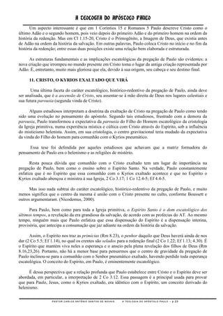 A TEOLOGIA DO APÓSTOLO PAULO
      Um aspecto interessante é que em 1 Coríntios 15 e Romanos 5 Paulo descreve Cristo como o
último Adão e o segundo homem, pois veio depois do primeiro Adão e do primeiro homem na ordem da
história da redenção. Mas em Cl 1.15-20, Cristo é o Primogênito, a Imagem de Deus, que existia antes
de Adão na ordem da história da salvação. Em outras palavras, Paulo coloca Cristo no início e no fim da
história da redenção; entre essas duas posições existe uma relação bem elaborada e estruturada.

     As estruturas fundamentais e as implicações escatológicas da pregação de Paulo são evidentes: a
nova criação que irrompeu no mundo presente em Cristo toma o lugar da antiga criação representada por
Adão. É, entretanto, muito mais gloriosa que ela, devido à sua origem, seu cabeça e seu destino final.

      11. CRISTO, O KYRIOS EXALTADO QUE VIRÁ

       Uma última faceta do caráter escatológico, histórico-redentivo da pregação de Paulo, ainda deve
ser analisada, que é a ascensão de Cristo, seu assentar-se à mão direita de Deus nos lugares celestiais e
sua futura parousia (segunda vinda de Cristo).

      Alguns estudiosos interpretam a doutrina da exaltação de Cristo na pregação de Paulo como tendo
sido uma evolução no pensamento do apóstolo. Segundo tais estudiosos, frustrado com a demora da
parousia, Paulo transformou a expectativa da parousia do Filho do Homem escatológico da cristologia
da Igreja primitiva, numa experiência mística e cúltica com Cristo através do Espírito, sob a influência
do misticismo helenista. Assim, em sua cristologia, o centro gravitacional teria mudado da expectativa
da vinda do Filho do homem para comunhão com o Kyrios pneumático.

     Essa tese foi defendida por aqueles estudiosos que achavam que a matriz formadora do
pensamento de Paulo era o helenismo e as religiões de mistério.

      Resta pouca dúvida que comunhão com o Cristo exaltado tem um lugar de importância na
pregação de Paulo, bem como o ensino sobre o Espírito Santo. Na verdade, Paulo constantemente
enfatiza que é no Espírito que essa comunhão com o Kyrios exaltado acontece e que no Espírito o
Kyrios exaltado abençoa e ministra à sua Igreja, 2 Co 3.17; 1 Co 12.4-5; Ef 4.4-5.

      Mas isso nada subtrai do caráter escatológico, histórico-redentivo da pregação de Paulo, e muito
menos significa que o centro da mesma é união com o Cristo presente no culto, conforme Boussett e
outros argumentaram. (Nicodemus, 2000).

      Para Paulo, bem como para toda a Igreja primitiva, o Espírito Santo é o dom escatológico dos
últimos tempos, a revelação da era grandiosa da salvação, de acordo com as profecias do AT. Ao mesmo
tempo, ninguém mais que Paulo enfatiza que essa dispensação do Espírito é a dispensação interina,
provisória, que antecipa a consumação que jaz adiante na ordem da história da salvação.

      Assim, o Espírito nos traz as primícias (Rm 8.23), o penhor daquilo que Deus haverá ainda de nos
dar (2 Co 5.5; Ef 1.14), no qual os crentes são selados para a redenção final (2 Co 1.22; Ef 1.13; 4.30). É
o Espírito que mantém viva neles a esperança e o anseio pela plena revelação dos filhos de Deus (Rm
8.16,23,26). Portanto, não há a menor base para pensarmos que o centro de gravidade da pregação de
Paulo inclinou-se para a comunhão com o Senhor pneumático exaltado, havendo perdido toda esperança
escatológica. O conceito do Espírito, em Paulo, é eminentemente escatológico.

      É dessa perspectiva que a relação profunda que Paulo estabelece entre Cristo e o Espírito deve ser
abordada, em particular, a interpretação de 2 Co 3.12. Essa passagem é a principal usada para provar
que para Paulo, Jesus, como o Kyrios exaltado, era idêntico com o Espírito, um conceito derivado do
helenismo.

                  PASTOR CARLOS ANTÔNIO SANTOS DE NOVAIS   A TEOLOGIA DO APÓSTOLO PAULO – p.23
 