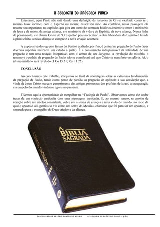 A TEOLOGIA DO APÓSTOLO PAULO
      Entretanto, aqui Paulo não está dando uma definição da natureza do Cristo exaltado como se o
mesmo fosse idêntico com o Espírito ou mesmo dissolvido nele. Ao contrário, nessa passagem ele
resume seu argumento no capítulo, que gira em torno do contraste histórico/redentivo entre o ministério
da letra e da morte, da antiga aliança, e o ministério da vida e do Espírito, da nova aliança. Nessa linha
de pensamento, ele chama Cristo de ―O Espírito‖ pois no Senhor, a obra liberadora do Espírito é levada
à pleno efeito, a nova aliança se cumpre e a nova criação acontece.

      A expectativa do regresso futuro do Senhor exaltado, por fim, é central na pregação de Paulo (seus
diversos aspectos merecem um estudo a parte). É a consumação indispensável da totalidade de sua
pregação e tem uma relação inseparável com o centro de seu kerygma. A revelação do mistério, o
resumo e o padrão da pregação de Paulo não se completará até que Cristo se manifeste em glória. Aí, o
último mistério será revelado (1 Co 15.51; Rm 11.25).

     CONCLUSÃO

      Ao concluirmos este trabalho, chegamos ao final da abordagem sobre as estruturas fundamentais
da pregação de Paulo, tendo como ponto de partida da pregação do apóstolo a sua convicção que, a
vinda de Jesus Cristo marca o cumprimento das antigas promessas dos profetas de Israel, a inauguração
e a erupção do mundo vindouro agora no presente.

       Tivemos aqui a oportunidade de mergulhar na ―Teologia de Paulo‖. Observamos como ele soube
tratar de um contexto particular com uma mensagem particular. E, ao mesmo tempo, se apoiou de
coração sobre um núcleo consistente, sobre um sistema de crenças e uma visão de mundo, no meio da
qual o apóstolo dos gentios se viu como um servo do Messias, chamado que foi para ser um apóstolo, e
separado para o evangelho do Deus criador e da aliança.




                  PASTOR CARLOS ANTÔNIO SANTOS DE NOVAIS   A TEOLOGIA DO APÓSTOLO PAULO – p.24
 