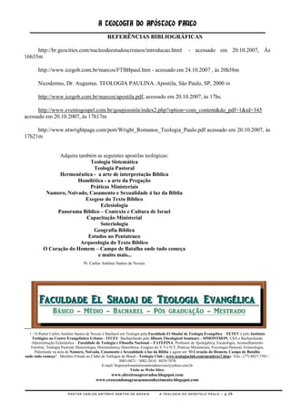 A TEOLOGIA DO APÓSTOLO PAULO
                                                  REFERÊNCIAS BIBLIOGRÁFICAS

     http://br.geocities.com/nucleodeestudoscristaos/introducao.html                                - acessado em 20.10.2007, Às
16h35m

        http://www.icegob.com.br/marcos/FTBBpaul.htm - acessado em 24.10.2007 , às 20h58m

        Nicodemus, Dr. Augustus. TEOLOGIA PAULINA. Apostila, São Paulo, SP, 2000 in

        http://www.icegob.com.br/marcos/apostila.pdf, acessado em 20.10.2007, às 17hs.

      http://www.eventogospel.com.br/gospjoomla/index2.php?option=com_content&do_pdf=1&id=345
acessado em 20.10.2007, às 17h17m

     http://www.ntwrightpage.com/port/Wright_Romanos_Teologia_Paulo.pdf acessado em 20.10.2007, às
17h21m

                                                                              1]
                 Adquira também as seguintes apostilas teológicas:
                              Teologia Sistemática
                               Teologia Pastoral
                 Hermenêutica - a arte de interpretação Bíblica
                        Homilética - a arte da Pregação
                              Práticas Ministeriais
            Namoro, Noivado, Casamento e Sexualidade á luz da Bíblia
                            Exegese do Texto Bíblico
                                  Eclesiologia
                Panorama Bíblico – Contexto e Cultura de Israel
                            Capacitação Ministerial
                                  Soteriologia
                               Geografia Bíblica
                             Estudos no Pentateuco
                          Arqueologia do Texto Bíblico
           O Coração do Homem – Campo de Batalha onde tudo começa
                                 e muito mais...
                                    Pr. Carlos Antônio Santos de Novais




  1 - O Pastor Carlos Antônio Santos de Novais é Bacharel em Teologia pela Faculdade El Shadai de Teologia Evangélica – FETEV e pelo Instituto
    Teológico no Centro Evangelístico Urbano - ITCEU. Bacharelando pelo Illinois Theological Seminary - SIMONTHON, USA e Bacharelando
   Administração Eclesiástica – Faculdade de Teologia e Filosofia Nacional – FATEFINA. Professor de Apologética, Escatologia, Aconselhamento
   Familiar, Teologia Pastoral, Heresiologia, Hermenêutica, Homilética, Exegese do V.T e N.T, Práticas Ministeriais, Psicologia Pastoral, Eclesiologia,
      Palestrante na área de Namoro, Noivado, Casamento e Sexualidade á luz da Bíblia e agora em ―O Coração do Homem, Campo de Batalha
onde tudo começa‖. Membro Filiado ao Clube de Teólogos do Brasil - Teologia Club ( www.teologiaclub.com/membros7.htm). Tels.: (77) 8827-7591 /
                                                           3083-0471 / 3082-2810 / 8839-7078
                                                E-mail: bispocarlosantoniosantosdenovais@yahoo.com.br
                                                                  Visite as Webs Sites:
                                                 www.obreirosaprovados.blogspot.com
                                           www.crescendonagracaenoconhecimento.blogspot.com


                          PASTOR CARLOS ANTÔNIO SANTOS DE NOVAIS                   A TEOLOGIA DO APÓSTOLO PAULO – p.25
 