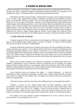 A TEOLOGIA DO APÓSTOLO PAULO
moldou sua teologia? E que filosofia e religião acabaram por formar seu pensamento? Ou será que foi
um pouco de cada? A questão da origem do pensamento religioso de Paulo tem exercitado os seus
estudiosos por séculos. A importância disto é muito grande para entendermos Paulo.

       Suponhamos que Paulo, apesar de judeu, era basicamente um grego, em sua maneira de pensar e
de ver o mundo. Logo, quando formos estudar sua pregação, deveremos procurar paralelos no mundo
grego, em sua literatura, filosofia e religião. Aliás, esta é uma idéia defendida por muitos estudiosos de
Paulo, que ele era um judeu da Dispersão, e portanto, muito influenciado pela cultura helênica, pelas
religiões gregas, pelo dualismo grego entre o mal e o bem e pelas idéias do neoplatonismo de sua época.
Alguns, como os antigos estudiosos da escola alemã de Tübingen, chegaram a pensar que Paulo era um
grande gnóstico, e que suas idéias como união com Cristo, a presença de Cristo na Ceia e mesmo o
próprio conceito de que Cristo encarnou, morreu e ressuscitou para salvar pecadores foram tomadas de
empréstimo por Paulo de antigas religiões pagãs de mistério. Assim, quando eles estudavam Paulo,
procuravam paralelos no gnosticismo, nas religiões gregas e nas lendas e mistérios de religiões dualistas.

      2.1 DOIS TIPOS DE JUDAÍSMO

      Os judeus na época de Paulo se concentravam em dois lugares: na Palestina e na Dispersão, nome
dado ao Israel espalhado pelas cidades gregas e romanas do Império. As maiores colônias judaicas
estavam em Alexandria, em Roma e na Mesopotâmia.

      Os judeus da Dispersão praticavam um Judaísmo mais ameno, por causa da distância do templo, o
contato constante com os gentios e a força influenciadora do helenismo. Entretanto, mantinham-se leais
às principais instituições judaicas, como o sábado, a circuncisão e as leis sobre alimentação. Paulo era
um judeu da Dispersão, foi aparentemente criado em Tarso e sua educação rabínica se deu em Jerusalém
(Atos 22.3). Muito embora o Judaísmo da Palestina fosse mais rigoroso por causa da presença do
templo, dos fariseus e escribas, não devemos postular uma diferença muito grande entre estes dois tipos
de Judaísmo.

      Porém, para um grupo crescente e mais influente de estudiosos, o background de Paulo era o
Judaísmo, especialmente o tipo de Judaísmo existente na Dispersão, fora de Jerusalém, nas cidades
gregas onde havia colônias judaicas e suas sinagogas. Paulo havia nascido em Tarso, filho de fariseu.
Recebeu a educação padrão dos judeus nas Escrituras Sagradas. Muito embora também tivesse recebido
uma educação no helenismo, predominou nele sua educação judaica.

      Assim, devemos buscar nas Escrituras dos judeus – o Antigo Testamento – as fontes do
pensamento de Paulo. Certamente comparações e paralelos com o mundo helenista poderão nos ajudar,
já que Paulo era cidadão de dois mundos. Mas é no Judaísmo do primeiro século que encontramos a
matriz do seu pensamento.

      Além disto, devemos mencionar mais duas outras influências decisivas na pregação do apóstolo:

       Primeira, os ensinos de Jesus. Muito embora Paulo não tenha conhecido a Jesus Cristo
pessoalmente, certamente recebeu os ensinamentos dele dos que já eram cristãos anteriormente, como
por exemplo, sobre a Ceia (1Co.11.23). Segunda, o ensino da Igreja apostólica. Quando Paulo se
converteu a Cristo, a Igreja já estava em existência. Através dos muitos contatos que teve com os
cristãos, em Jerusalém e em Antioquia, Paulo tomou conhecimento e absorveu o ensinamento da Igreja.

     Por exemplo, ele diz que "recebeu" os pontos fundamentais da fé, como a morte de Cristo por
nossos pecados e a sua ressurreição (1Co.15.3-4).



                   PASTOR CARLOS ANTÔNIO SANTOS DE NOVAIS   A TEOLOGIA DO APÓSTOLO PAULO – p.3
 