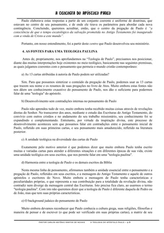 A TEOLOGIA DO APÓSTOLO PAULO
      Paulo elaborava estas respostas a partir de um conjunto coerente e uniforme de doutrinas, que
estavam no centro de seu pensamento, e de onde ele tirava os parâmetros para abordar cada nova
contingência. Concluindo, queremos acreditar, então, que o centro da pregação de Paulo é “a
consciência de que o tempo escatológico da salvação prometida no Antigo Testamento foi inaugurado
com a vinda de Cristo a este mundo”.

     Portanto, em nosso entendimento, foi a partir deste centro que Paulo desenvolveu seu ministério.

      4. AS FONTES PARA UMA TEOLOGIA PAULINA

       Antes de, propriamente, nos aprofundarmos na ―Teologia de Paulo‖, precisamos nos posicionar,
diante das muitas interpretações hoje existentes no meio teológico, basicamente nas seguintes premissas,
as quais julgamos coerentes com o pensamento que permeia o mundo cristão contemporâneo:

     a) As 13 cartas atribuídas à autoria de Paulo podem ser utilizadas?

       Sim. Para que possamos sintetizar o conteúdo da pregação de Paulo, podemos usar as 13 cartas
que trazem seu nome e os resumos de suas pregações no livro de Atos. Muito embora estas fontes não
nos dêem um conhecimento exaustivo do pensamento de Paulo, nos dão o suficiente para podermos
falar de uma "teologia" do apóstolo.

     b) Desenvolvimento sem contradições internas no pensamento de Paulo

      Paulo não aprendeu tudo de vez, muito embora tenha recebido muitas coisas através de revelações
diretas do Senhor. No transcorrer dos anos, mediante o estudo das Escrituras do Antigo Testamento, do
convívio com outros cristãos e no andamento do seu trabalho missionário, seu conhecimento foi se
expandindo e complementando. Entretanto, por virtude da inspiração divina, este processo de
desenvolvimento aconteceu sem que possamos falar em contradições entre o pensamento inicial de
Paulo, refletido em suas primeiras cartas, e seu pensamento mais amadurecido, refletido na literatura
posterior.

     c) A unidade teológica na diversidade das cartas de Paulo

     Exatamente pelo motivo anterior é que podemos dizer que muito embora Paulo tenha escrito
muitas e variadas cartas para atender a diferentes situações e em diferentes épocas de sua vida, existe
uma unidade teológica em seus escritos, que nos permite falar em uma "teologia paulina".

     d) Harmonia entre a teologia de Paulo e os demais escritos da Bíblia

      Nesta mesma linha de pensamento, afirmamos também a unidade essencial entre o pensamento e a
pregação de Paulo, refletidos em seus escritos, e a mensagem do Antigo Testamento e aquele de outros
apóstolos e escritores do Novo. Muito embora a mensagem de Paulo tenha características e
peculiaridades próprias, o que representa a sua contribuição para a totalidade da revelação divina, não
contradiz nem diverge da mensagem central das Escrituras. Isto precisa fica claro, ao usarmos o termo
"teologia paulina". Com isto não queremos dizer que a teologia de Paulo é diferente daquela de Pedro ou
de João, mas que tem suas próprias características.

     e) O background judaico do pensamento de Paulo

     Muito embora devamos reconhecer que Paulo conhecia a cultura grega, suas religiões, filosofias e
maneira de pensar e de escrever (o que pode ser verificado em suas próprias cartas), a matriz de seu

                  PASTOR CARLOS ANTÔNIO SANTOS DE NOVAIS   A TEOLOGIA DO APÓSTOLO PAULO – p.6
 