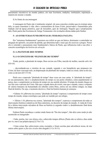 A TEOLOGIA DO APÓSTOLO PAULO
pensamento encontra-se no mundo judaico, em suas Escrituras, tradições, instituições, esperanças e
maneira de encarar o mundo.

     f) As fontes de sua mensagem

      A mensagem de Paulo não é totalmente original: ele usou conceitos cristãos que já existiam antes
dele, os quais remontam à vida, obra e ensinamentos de Jesus Cristo, preservados e transmitidos pela
tradição oral da Igreja primitiva, quer de Jerusalém, quer de Antioquia. Naquilo que é propriamente
dele, Paulo partiu das Escrituras do Antigo Testamento e de revelações diretas dadas pelo Senhor.

     5 - AS ESTRUTURAS FUNDAMENTAS DA TEOLOGIA PAULINA

      Por "estruturas fundamentais" queremos nos referir ao que era básico, dominante e controlador na
pregação do apóstolo, seu ponto de partida, que determina tudo o mais que ele escreveu e pregou. Nosso
alvo é entender o pensamento mais fundamental e básico de Paulo, que influenciou toda a sua obra: o
conceito escatológico de história da salvação.

     5.1 A PLENITUDE DOS TEMPOS

     5.1.1 O CONCEITO DE “PLENITUDE DO TEMPO”

      Vindo, porém, a plenitude do tempo, Deus enviou seu Filho, nascido de mulher, nascido sob a lei
(Gl 4.4).

      ... desvendando-nos o mistério da sua vontade, segundo o seu beneplácito que propusera em
Cristo, de fazer convergir nele, na dispensação da plenitude dos tempos, todas as coisas, tanto as do céu,
como as da terra (Ef 1.9-10).

       Paulo usa a expressão "plenitude do tempo" duas vezes em suas cartas. A ―plenitude do tempo‖,
no seu pensamento, não é o amadurecimento do tempo ou seu ponto climático, como popularmente se
pensa, mas o cumprimento ou término do tempo em seu sentido absoluto. O tempo do mundo chegou ao
seu fim com o advento de Cristo. Não que o mundo deixa de existir, mas que o mundo, como o conjunto
de valores humanos da humanidade em rebelião contra Deus, entrou em seu último estágio, na etapa
final da história. Ou seja, o momento decisivo e final da história humana já começou:

     • Gálatas 4.4, plhrwma tou cronou, "plenitude do tempo" expressa o cumprimento do tempo como
tempo do mundo, tempo cronológico que pode ser medido por um relógio.

      • Efésios 1.10, plhrwma tou cronou, "plenitude dos tempos", expressa o cumprimento de todas as
intervenções histórico-redentivas de Deus anteriores, no decorrer do tempo do mundo. A vinda de Cristo
foi a última intervenção salvadora de Deus na história (a segunda vinda é o desdobramento final desta
última intervenção).

     Embora Paulo reconheça o caráter ainda futuro do "fim dos tempos", fala dele como tendo já sido
acontecido ou inaugurado:

      • Sabe, porém, isto: nos últimos dias, sobrevirão tempos difíceis [Paulo não se referia a dias ainda
por vir, mas à sua própria época] (2 Tm 3.1).

      • Estas coisas lhes sobrevieram como exemplos e foram escritas para advertência nossa, de nós
outros sobre quem os fins dos séculos têm chegado (1 Co 10.11).

                   PASTOR CARLOS ANTÔNIO SANTOS DE NOVAIS   A TEOLOGIA DO APÓSTOLO PAULO – p.7
 