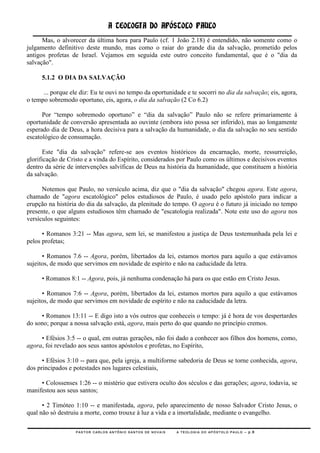 A TEOLOGIA DO APÓSTOLO PAULO
      Mas, o alvorecer da última hora para Paulo (cf. 1 João 2.18) é entendido, não somente como o
julgamento definitivo deste mundo, mas como o raiar do grande dia da salvação, prometido pelos
antigos profetas de Israel. Vejamos em seguida este outro conceito fundamental, que é o "dia da
salvação".

     5.1.2 O DIA DA SALVAÇÃO

      ... porque ele diz: Eu te ouvi no tempo da oportunidade e te socorri no dia da salvação; eis, agora,
o tempo sobremodo oportuno, eis, agora, o dia da salvação (2 Co 6.2)

      Por ―tempo sobremodo oportuno‖ e ―dia da salvação‖ Paulo não se refere primariamente à
oportunidade de conversão apresentada ao ouvinte (embora isto possa ser inferido), mas ao longamente
esperado dia de Deus, a hora decisiva para a salvação da humanidade, o dia da salvação no seu sentido
escatológico de consumação.

       Este "dia da salvação" refere-se aos eventos históricos da encarnação, morte, ressurreição,
glorificação de Cristo e a vinda do Espírito, considerados por Paulo como os últimos e decisivos eventos
dentro da série de intervenções salvíficas de Deus na história da humanidade, que constituem a história
da salvação.

      Notemos que Paulo, no versículo acima, diz que o "dia da salvação" chegou agora. Este agora,
chamado de "agora escatológico" pelos estudiosos de Paulo, é usado pelo apóstolo para indicar a
erupção na história do dia da salvação, da plenitude do tempo. O agora é o futuro já iniciado no tempo
presente, o que alguns estudiosos têm chamado de "escatologia realizada". Note este uso do agora nos
versículos seguintes:

      • Romanos 3:21 -- Mas agora, sem lei, se manifestou a justiça de Deus testemunhada pela lei e
pelos profetas;

      • Romanos 7.6 -- Agora, porém, libertados da lei, estamos mortos para aquilo a que estávamos
sujeitos, de modo que servimos em novidade de espírito e não na caducidade da letra.

     • Romanos 8:1 -- Agora, pois, já nenhuma condenação há para os que estão em Cristo Jesus.

      • Romanos 7:6 -- Agora, porém, libertados da lei, estamos mortos para aquilo a que estávamos
sujeitos, de modo que servimos em novidade de espírito e não na caducidade da letra.

     • Romanos 13:11 -- E digo isto a vós outros que conheceis o tempo: já é hora de vos despertardes
do sono; porque a nossa salvação está, agora, mais perto do que quando no princípio cremos.

     • Efésios 3:5 -- o qual, em outras gerações, não foi dado a conhecer aos filhos dos homens, como,
agora, foi revelado aos seus santos apóstolos e profetas, no Espírito,

      • Efésios 3:10 -- para que, pela igreja, a multiforme sabedoria de Deus se torne conhecida, agora,
dos principados e potestades nos lugares celestiais,

     • Colossenses 1:26 -- o mistério que estivera oculto dos séculos e das gerações; agora, todavia, se
manifestou aos seus santos;

      • 2 Timóteo 1:10 -- e manifestada, agora, pelo aparecimento de nosso Salvador Cristo Jesus, o
qual não só destruiu a morte, como trouxe à luz a vida e a imortalidade, mediante o evangelho.

                   PASTOR CARLOS ANTÔNIO SANTOS DE NOVAIS   A TEOLOGIA DO APÓSTOLO PAULO – p.8
 