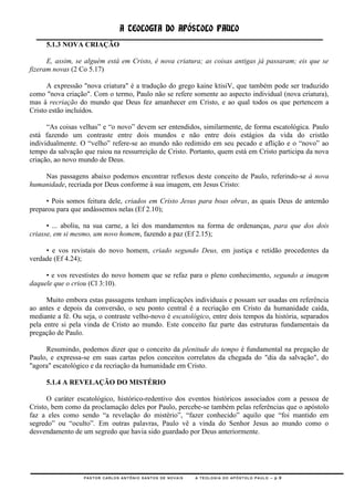 A TEOLOGIA DO APÓSTOLO PAULO
     5.1.3 NOVA CRIAÇÃO

      E, assim, se alguém está em Cristo, é nova criatura; as coisas antigas já passaram; eis que se
fizeram novas (2 Co 5.17)

      A expressão "nova criatura" é a tradução do grego kaine ktisiV, que também pode ser traduzido
como "nova criação". Com o termo, Paulo não se refere somente ao aspecto individual (nova criatura),
mas à recriação do mundo que Deus fez amanhecer em Cristo, e ao qual todos os que pertencem a
Cristo estão incluídos.

      ―As coisas velhas‖ e ―o novo‖ devem ser entendidos, similarmente, de forma escatológica. Paulo
está fazendo um contraste entre dois mundos e não entre dois estágios da vida do cristão
individualmente. O ―velho‖ refere-se ao mundo não redimido em seu pecado e aflição e o ―novo‖ ao
tempo da salvação que raiou na ressurreição de Cristo. Portanto, quem está em Cristo participa da nova
criação, ao novo mundo de Deus.

    Nas passagens abaixo podemos encontrar reflexos deste conceito de Paulo, referindo-se à nova
humanidade, recriada por Deus conforme à sua imagem, em Jesus Cristo:

     • Pois somos feitura dele, criados em Cristo Jesus para boas obras, as quais Deus de antemão
preparou para que andássemos nelas (Ef 2.10);

      • ... aboliu, na sua carne, a lei dos mandamentos na forma de ordenanças, para que dos dois
criasse, em si mesmo, um novo homem, fazendo a paz (Ef 2.15);

     • e vos revistais do novo homem, criado segundo Deus, em justiça e retidão procedentes da
verdade (Ef 4.24);

     • e vos revestistes do novo homem que se refaz para o pleno conhecimento, segundo a imagem
daquele que o criou (Cl 3:10).

      Muito embora estas passagens tenham implicações individuais e possam ser usadas em referência
ao antes e depois da conversão, o seu ponto central é a recriação em Cristo da humanidade caída,
mediante a fé. Ou seja, o contraste velho-novo é escatológico, entre dois tempos da história, separados
pela entre si pela vinda de Cristo ao mundo. Este conceito faz parte das estruturas fundamentais da
pregação de Paulo.

     Resumindo, podemos dizer que o conceito da plenitude do tempo é fundamental na pregação de
Paulo, e expressa-se em suas cartas pelos conceitos correlatos da chegada do "dia da salvação", do
"agora" escatológico e da recriação da humanidade em Cristo.

     5.1.4 A REVELAÇÃO DO MISTÉRIO

      O caráter escatológico, histórico-redentivo dos eventos históricos associados com a pessoa de
Cristo, bem como da proclamação deles por Paulo, percebe-se também pelas referências que o apóstolo
faz a eles como sendo ―a revelação do mistério‖, ―fazer conhecido‖ aquilo que ―foi mantido em
segredo‖ ou ―oculto‖. Em outras palavras, Paulo vê a vinda do Senhor Jesus ao mundo como o
desvendamento de um segredo que havia sido guardado por Deus anteriormente.




                  PASTOR CARLOS ANTÔNIO SANTOS DE NOVAIS   A TEOLOGIA DO APÓSTOLO PAULO – p.9
 