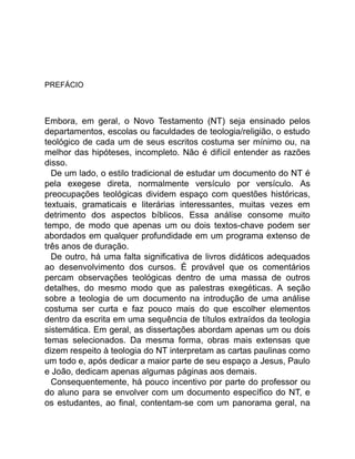 PREFÁCIO
Embora, em geral, o Novo Testamento (NT) seja ensinado pelos
departamentos, escolas ou faculdades de teologia/religião, o estudo
teológico de cada um de seus escritos costuma ser mínimo ou, na
melhor das hipóteses, incompleto. Não é difícil entender as razões
disso.
De um lado, o estilo tradicional de estudar um documento do NT é
pela exegese direta, normalmente versículo por versículo. As
preocupações teológicas dividem espaço com questões históricas,
textuais, gramaticais e literárias interessantes, muitas vezes em
detrimento dos aspectos bíblicos. Essa análise consome muito
tempo, de modo que apenas um ou dois textos-chave podem ser
abordados em qualquer profundidade em um programa extenso de
três anos de duração.
De outro, há uma falta significativa de livros didáticos adequados
ao desenvolvimento dos cursos. É provável que os comentários
percam observações teológicas dentro de uma massa de outros
detalhes, do mesmo modo que as palestras exegéticas. A seção
sobre a teologia de um documento na introdução de uma análise
costuma ser curta e faz pouco mais do que escolher elementos
dentro da escrita em uma sequência de títulos extraídos da teologia
sistemática. Em geral, as dissertações abordam apenas um ou dois
temas selecionados. Da mesma forma, obras mais extensas que
dizem respeito à teologia do NT interpretam as cartas paulinas como
um todo e, após dedicar a maior parte de seu espaço a Jesus, Paulo
e João, dedicam apenas algumas páginas aos demais.
Consequentemente, há pouco incentivo por parte do professor ou
do aluno para se envolver com um documento específico do NT, e
os estudantes, ao final, contentam-se com um panorama geral, na
 