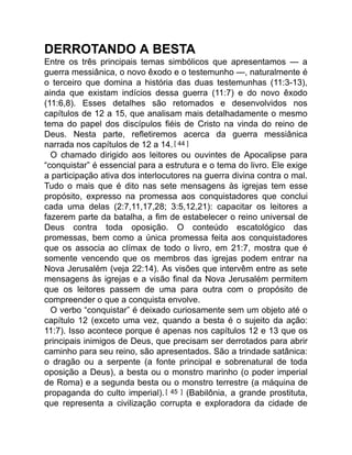 DERROTANDO A BESTA
Entre os três principais temas simbólicos que apresentamos — a
guerra messiânica, o novo êxodo e o testemunho —, naturalmente é
o terceiro que domina a história das duas testemunhas (11:3-13),
ainda que existam indícios dessa guerra (11:7) e do novo êxodo
(11:6,8). Esses detalhes são retomados e desenvolvidos nos
capítulos de 12 a 15, que analisam mais detalhadamente o mesmo
tema do papel dos discípulos fiéis de Cristo na vinda do reino de
Deus. Nesta parte, refletiremos acerca da guerra messiânica
narrada nos capítulos de 12 a 14.[ 44 ]
O chamado dirigido aos leitores ou ouvintes de Apocalipse para
“conquistar” é essencial para a estrutura e o tema do livro. Ele exige
a participação ativa dos interlocutores na guerra divina contra o mal.
Tudo o mais que é dito nas sete mensagens às igrejas tem esse
propósito, expresso na promessa aos conquistadores que conclui
cada uma delas (2:7,11,17,28; 3:5,12,21): capacitar os leitores a
fazerem parte da batalha, a fim de estabelecer o reino universal de
Deus contra toda oposição. O conteúdo escatológico das
promessas, bem como a única promessa feita aos conquistadores
que os associa ao clímax de todo o livro, em 21:7, mostra que é
somente vencendo que os membros das igrejas podem entrar na
Nova Jerusalém (veja 22:14). As visões que intervêm entre as sete
mensagens às igrejas e a visão final da Nova Jerusalém permitem
que os leitores passem de uma para outra com o propósito de
compreender o que a conquista envolve.
O verbo “conquistar” é deixado curiosamente sem um objeto até o
capítulo 12 (exceto uma vez, quando a besta é o sujeito da ação:
11:7). Isso acontece porque é apenas nos capítulos 12 e 13 que os
principais inimigos de Deus, que precisam ser derrotados para abrir
caminho para seu reino, são apresentados. São a trindade satânica:
o dragão ou a serpente (a fonte principal e sobrenatural de toda
oposição a Deus), a besta ou o monstro marinho (o poder imperial
de Roma) e a segunda besta ou o monstro terrestre (a máquina de
propaganda do culto imperial).[ 45 ] (Babilônia, a grande prostituta,
que representa a civilização corrupta e exploradora da cidade de
 