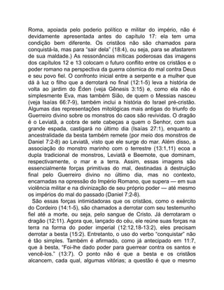 Roma, apoiada pelo poderio político e militar do império, não é
devidamente apresentada antes do capítulo 17: ela tem uma
condição bem diferente. Os cristãos não são chamados para
conquistá-la, mas para “sair dela” (18:4), ou seja, para se afastarem
de sua maldade.) As ressonâncias míticas poderosas das imagens
dos capítulos 12 e 13 colocam o futuro conflito entre os cristãos e o
poder romano na perspectiva da guerra cósmica do mal contra Deus
e seu povo fiel. O confronto inicial entre a serpente e a mulher que
dá à luz o filho que a derrotará no final (12:1-5) leva a história de
volta ao jardim do Éden (veja Gênesis 3:15) e, como ela não é
simplesmente Eva, mas também Sião, de quem o Messias nasceu
(veja Isaías 66:7-9), também inclui a história do Israel pré-cristão.
Algumas das representações mitológicas mais antigas do triunfo do
Guerreiro divino sobre os monstros do caos são revividas. O dragão
é o Leviatã, a cobra de sete cabeças a quem o Senhor, com sua
grande espada, castigará no último dia (Isaías 27:1), enquanto a
ancestralidade da besta também remete (por meio dos monstros de
Daniel 7:2-8) ao Leviatã, visto que ele surge do mar. Além disso, a
associação do monstro marinho com o terrestre (13:1,11) ecoa a
dupla tradicional de monstros, Leviatã e Beemote, que dominam,
respectivamente, o mar e a terra. Assim, essas imagens são
essencialmente forças primitivas do mal, destinadas à destruição
final pelo Guerreiro divino no último dia, mas no contexto,
encarnadas na opressão do Império Romano, que supera — em sua
violência militar e na divinização de seu próprio poder — até mesmo
os impérios do mal do passado (Daniel 7:2-8).
São essas forças intimidadoras que os cristãos, como o exército
do Cordeiro (14:1-5), são chamados a derrotar com seu testemunho
fiel até a morte, ou seja, pelo sangue de Cristo. Já derrotaram o
dragão (12:11). Agora que, lançado do céu, ele reúne suas forças na
terra na forma do poder imperial (12:12,18-13:2), eles precisam
derrotar a besta (15:2). Entretanto, o uso do verbo “conquistar” não
é tão simples. Também é afirmado, como já antecipado em 11:7,
que à besta, “Foi-lhe dado poder para guerrear contra os santos e
vencê-los.” (13:7). O ponto não é que a besta e os cristãos
alcancem, cada qual, algumas vitórias; a questão é que o mesmo
 