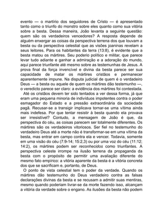 evento — o martírio dos seguidores de Cristo — é apresentado
tanto como o triunfo do monstro sobre eles quanto como sua vitória
sobre a besta. Dessa maneira, João levanta a seguinte questão:
quem são os verdadeiros vencedores? A resposta depende de
alguém enxergar as coisas da perspectiva terrena dos que louvam a
besta ou da perspectiva celestial que as visões joaninas revelam a
seus leitores. Para os habitantes da terra (13:8), é evidente que a
besta matou os mártires. Seu poderio político e militar, que parece
levar tudo adiante e ganhar a admiração e a adoração do mundo,
aqui parece triunfante até mesmo sobre as testemunhas de Jesus. A
prova final da força invencível e divina da besta parece ser sua
capacidade de matar os mártires cristãos e permanecer
aparentemente impune. Na disputa judicial de quem é o verdadeiro
Deus — a besta ou aquele de quem os mártires dão testemunho —,
o veredicto parece ser claro: a evidência dos mártires foi contestada.
Até os cristãos devem ter sido tentados a ver dessa forma, já que
eram uma pequena minoria de indivíduos impotentes contra o poder
esmagador do Estado e a pressão extraordinária da sociedade
pagã. Recusar-se a transigir implicava tornar-se uma vítima ainda
mais indefesa. Por que tentar resistir à besta quando ela provava
ser irresistível? Contudo, a mensagem de João é que, da
perspectiva do céu, as coisas parecem ser totalmente diferentes. Os
mártires são os verdadeiros vitoriosos. Ser fiel no testemunho do
verdadeiro Deus até a morte não é transformar-se em uma vítima da
besta, mas entrar em campo contra ela e vencer. Todavia, somente
em uma visão do céu (7:9-14; 15:2,3) ou por uma voz do céu (11:12;
14:2), os mártires podem ser reconhecidos como triunfantes. A
perspectiva celeste irrompe na ilusão terrena da propaganda da
besta com o propósito de permitir uma avaliação diferente do
mesmo fato empírico: a vitória aparente da besta é a vitória concreta
dos que se sacrificam e, portanto, de Deus.
O ponto de vista celestial tem o poder da verdade. Quando os
mártires dão testemunho do Deus verdadeiro contra as falsas
declarações divinas da besta e se recusam a admitir suas mentiras,
mesmo quando poderiam livrar-se da morte fazendo isso, alcançam
a vitória da verdade sobre o engano. As ilusões da besta não podem
 