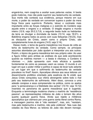 enganá-los, nem coagi-los a aceitar suas palavras vazias. A besta
pode matá-los, mas não pode suprimir seu testemunho da verdade.
Sua morte não contesta sua evidência, porque mesmo em sua
morte, o poder da verdade em convencer supera o poder da mera
força física para suprimi-lo. Portanto, talvez o contraste mais
importante entre as forças malignas e o exército do Cordeiro seja
aquele entre o engano e a verdade. O dragão engana o mundo
inteiro (12:9; veja 20:2,3,7,8), a segunda besta ilude os habitantes
da terra ao divulgar a divindade da besta (13:14; veja 19:21), a
Babilônia engana todos os povos com suas feitiçarias (18:23), mas
os discípulos de Cristo, assim como o próprio Cristo, são
completamente livres do engano (14:5; veja 3:14).
Desse modo, o tema da guerra messiânica nos trouxe de volta ao
tema do testemunho da verdade. Como sempre, os principais
assuntos abordados por João ajudam a interpretar uns aos outros.
Porém, o tópico da guerra messiânica tem seu próprio valor. Ao usar
a figura militar para ambas as análises do que está acontecendo
quando os mártires morrem — a besta é vitoriosa, o Cordeiro é
vitorioso —, João apresenta com mais eficácia a questão
fundamental de como as pessoas veem as coisas. O mundo é um
lugar em que o poder militar e político é capaz de levar tudo adiante
ou um lugar em que o sofrimento do testemunho da verdade
prevalece no final? Assim, Apocalipse oferece aos seus leitores um
discernimento profético orientado pela essência da fé cristã: que
Jesus Cristo conquistou sua vitória abrangente sobre todo o mal
pelo seu testemunho de sofrimento. Além disso, convoca a uma
adesão corajosa a essa compreensão na prática, como os apelos
para “a perseverança e a fidelidade dos santos” (13:10; veja 14:12)
inseridos no panorama da guerra messiânica que é sugerida.
Enquanto a terminologia moderna chama o martírio de “resistência
passiva”, as representações militares de João o tornam tão ativo
quanto qualquer guerra física. Ainda que rejeite a militância
apocalíptica que clamava por uma guerra santa literal contra Roma,
a mensagem joanina não é “não resistam!”, mas, sim, “resistam,
mas pelo testemunho e martírio, não pela violência”. Nas ruas das
cidades da Ásia Menor, os leitores de João não devem transigir,
 