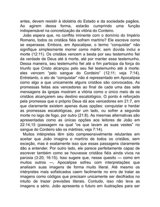 antes, devem resistir à idolatria do Estado e da sociedade pagãos.
Ao agirem dessa forma, estarão cumprindo uma função
indispensável na concretização da vitória do Cordeiro.
João espera que, no conflito iminente com o domínio do Império
Romano, todos os cristãos fiéis sofram martírio? Ele escreve como
se esperasse. Embora, em Apocalipse, o termo “conquistar” não
signifique simplesmente morrer como mártir, sem dúvida inclui a
morte (12:11). Os cristãos vencem a besta por seu testemunho fiel
da verdade de Deus até à morte, até por manter esse testemunho.
Dessa maneira, seu testemunho fiel até o fim participa da força do
triunfo que Cristo alcançou pelo seu fiel testemunho até à morte:
eles vencem “pelo sangue do Cordeiro” (12:11; veja 7:14).
Entretanto, o ato de “conquistar” não é representado em Apocalipse
como algo a que unicamente alguns cristãos são convocados. As
promessas feitas aos vencedores ao final de cada uma das sete
mensagens às igrejas mostram a vitória como o único meio de os
cristãos alcançarem seu destino escatológico. O ponto é reforçado
pela promessa que o próprio Deus dá aos vencedores em 21:7, em
que claramente existem apenas duas opções: conquistar e herdar
as promessas escatológicas, por um lado, ou sofrer a segunda
morte no lago de fogo, por outro (21:8). As mesmas alternativas são
apresentadas como as únicas opções aos leitores de João em
22:14,15 (passagem na qual “os que lavam as suas vestes” no
sangue do Cordeiro são os mártires; veja 7:14).
Muitos intérpretes têm sido compreensivelmente relutantes em
aceitar que João imagina o martírio de todos os cristãos, sem
exceção, mas é exatamente isso que essas passagens claramente
dão a entender. Por outro lado, ele parece perfeitamente capaz de
escrever também como se houvesse cristãos fiéis ainda vivos na
parúsia (3:20; 16:15). Isso sugere que, nesse quesito — como em
muitos outros —, Apocalipse sofreu com interpretações que
analisam suas imagens de forma muito literal. Até mesmo os
intérpretes mais sofisticados caem facilmente no erro de tratar as
imagens como códigos que precisam unicamente ser decifrados no
intuito de trazer previsões literais. Contudo, isso não leva as
imagens a sério. João apresenta o futuro em ilustrações para ser
 
