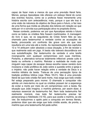 capaz de fazer mais e menos do que uma previsão literal faria.
Menos, porque Apocalipse não oferece um esboço literal do curso
dos eventos futuros, como se a profecia fosse meramente uma
história escrita com antecedência; mais, porque o que ele traz é
uma visão da natureza do objetivo de Deus para o futuro, e faz isso
de uma forma que molda as atitudes dos leitores em relação ao que
está por vir e convida sua participação ativa no propósito divino.
Nesse contexto, podemos ver por que Apocalipse retrata o futuro
como se todos os cristãos fiéis fossem martirizados. A mensagem
do livro é que, se os seguidores de Cristo forem fiéis ao seu
chamado para testemunhar a verdade contra as acusações da
besta, provocarão um confronto tão grave com ela que isso
resultaria em uma luta até a morte. As representações dos capítulos
13 e 14 atribuem valor absoluto a essa situação, a fim de revelar o
que realmente está em jogo. A besta não tolerará discordância em
sua autodeificação. Dar testemunho da verdade é uma tarefa
incongruente com qualquer compromisso com suas mentiras.
Portanto, a alternativa torna-se totalmente inflexível: preste culto à
besta ou enfrente o martírio. Retratar a realidade de modo que
ninguém seja capaz de escapar dessa escolha nesse cenário duro
incorpora a visão profética de João sobre a questão entre a igreja e
o império: não pode haver relação entre a verdade de Deus e a
mentira idólatra da besta. Trata-se de uma percepção típica da
tradição profética bíblica (veja 1Reis 18:21). Não é uma previsão
literal de que todo cristão fiel será morto, mas exige que todo cristão
fiel esteja preparado para morrer. O chamado a conquistar não
admite um meio-termo no qual os cristãos possam ter a esperança
de evitar a morte por meio de um compromisso com a besta. Na
situação que João imagina, o martírio pertence, por assim dizer, à
natureza essencial do testemunho fiel. Nem toda testemunha fiel
realmente morrerá, mas toda fiel testemunha precisa ter
perseverança e fidelidade (13:10), para que aceite o martírio, se ele
vier. Se traduzirmos o apelo para a conquista em termos literais,
podemos dizer que ele exige que todo cristão aceite, de pronto, o
martírio que uma testemunha fiel pode sofrer.
 