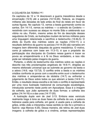 A COLHEITA DA TERRA[ 46 ]
Os capítulos de 12 a 14 descrevem a guerra messiânica desde a
encarnação (12:5) até a parúsia (14:14-20). Todavia, as imagens
militares são deixadas de lado antes do final do relato em favor de
outras figuras. No capítulo 13, vemos a besta guerreando contra os
santos. Em 14:1-5, vemos os mártires — o exército do Cordeiro —
resistindo com sucesso ao ataque no monte Sião e celebrando sua
vitória no céu. Porém, mesmo antes do fim da descrição desses
seguidores de Cristo, as ilustrações mudam de termos militares para
uma linguagem relacionada a sacrifício e testemunho (14:4b,5). O
efeito do triunfo dos mártires sobre as nações (14:6-11) e o
resultado definitivo da guerra na parúsia (14:14-20) são narrados em
imagens bem diferentes daquelas da guerra messiânica. O motivo,
como já sabemos com base em 11:3-13, é que o propósito da
participação dos discípulos do Cordeiro nessa guerra é trazer os
povos ao arrependimento e à fé no Deus verdadeiro, e isso não
pode ser retratado pelas imagens da guerra.
Portanto, o efeito do testemunho dos mártires sobre as nações é
descrito nas três proclamações angelicais de 14:6-11, dirigidas ao
mesmo eleitorado universal que se submete ao governo da besta e
a adora (14:6; veja 13:7,8). O conflito entre a besta e os mártires
cristãos confronta os povos com a escolha entre ouvir o testemunho
dos mártires e arrepender-se da idolatria (14:7) ou enfrentar o
julgamento de Deus sobre todos os que adoram a besta (14:9-11).
Então, o resultado dessa escolha e de todo o conflito é representado
por uma nova ilustração tradicional da consumação escatológica,
introduzida somente neste ponto em Apocalipse. Essa é a imagem
da colheita, que João apresenta de duas formas: a colheita dos
grãos (14:14-16) e a das uvas (14:17-20).
A ilustração dupla vem de Joel 3:13. Embora esse versículo
realmente traga à tona as duas fases da colheita da uva, a palavra
hebraica usada para colheita, em geral, é usada para a colheita de
grãos, então João a interpretou nesse sentido (e não foi o primeiro a
fazê-lo: veja Marcos 4:29). Dessa maneira, ele retirou de Joel duas
imagens: a colheita de grãos e a vindima, ambas representações
 