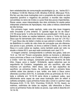 bem estabelecidas da consumação escatológica (p. ex., Isaías 63:1-
4; Mateus 13:39-42; Marcos 4:29; 4Esdras 4:28-32; 2Baruque 70:2).
Ele fez uso das duas ilustrações com o propósito de mostrar os dois
aspectos (positivo e negativo) da parúsia: a reunião das nações
convertidas no reino de Cristo e o juízo final dos povos impenitentes.
Raras vezes, essa interpretação dos dois símbolos foi aceita pelos
intérpretes anteriores de Apocalipse, mas João a indicou claramente
de três formas.
Em primeiro lugar, neste capítulo, cada uma das duas imagens
está vinculada a uma anterior. O “grande lagar da ira de Deus”
(14:19) ecoa tanto “o vinho da fúria da sua prostituição” (14:8), que a
Babilônia fez todas as nações beberem, como o “vinho do furor de
Deus que foi derramado sem mistura no cálice da sua ira” (14:10),[
47 ] que Deus deu de beber a todos os que adoram a besta. O vinho
da Babilônia é o estilo de vida cheio de corrupção que ela ofereceu
aos povos e que, portanto, os levou a adorar a besta. Já o vinho de
Deus é o juízo sobre as nações, como também pode ser visto na
alusão a Isaías 63:3, que aqui está combinado com Joel 3:13.
A imagem anterior, correspondente à colheita dos grãos, está em
14:4: os 144 mil “Foram comprados dentre os homens e ofertados
como primícias a Deus e ao Cordeiro”. A frase remete a 5:9, dirigida
a Cristo: “com teu sangue, compraste para Deus homens de toda
tribo, língua, povo e nação”. Entretanto, agora sabemos que os
seguidores do Cordeiro, resgatados por seu sacrifício, são eles
mesmos um sacrifício. Além disso, são um tipo específico de
sacrifício: os primeiros frutos. As primícias eram o primeiro feixe
colhido antes dos demais e que, então, era dado a Deus como
oferenda (Levítico 23:9-14). A conexão entre as primícias de 14:4 e
toda a colheita em 14:14-16 seria óbvia a qualquer judeu, que
dificilmente seria capaz de usar essa ilustração sem se referir à
colheita completa, cujos primeiros frutos são o sinal e o penhor (veja
Romanos 8:23; 11:16; 16:5; 1Coríntios 15:20,23; 16:15). Assim, os
mártires, redimidos de todas as nações, são oferecidos a Deus
como os primeiros frutos de todos os povos, cuja ceifa é descrita em
14:14-16.
 