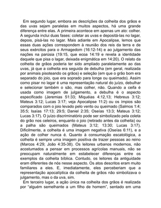 Em segundo lugar, embora as descrições da colheita dos grãos e
das uvas sejam paralelas em muitos aspectos, há uma grande
diferença entre elas. A primeira acontece em apenas um ato: colher.
A segunda inclui duas fases: coletar as uvas e depositá-las no lagar,
depois, pisá-las no lagar. Mais adiante em Apocalipse, lemos que
essas duas ações correspondem à reunião dos reis da terra e de
seus exércitos para o Armagedom (16:12-14) e ao julgamento das
nações na parúsia (19:15, que ecoa 14:19 e revela a identidade
daquele que pisa o lagar, deixada enigmática em 14:20). O relato da
colheita de grãos poderia ter sido ampliado paralelamente ao das
uvas, já que a colheita era seguida de debulha (em geral, realizada
por animais pisoteando os grãos) e seleção (em que o grão bom era
separado do joio, que era soprado para longe ou queimado). Assim
como pisar no lagar é uma representação natural do juízo, debulhar
e selecionar também o são, mas colher, não. Quando a ceifa é
usada como imagem de julgamento, a debulha é o aspecto
especificado (Jeremias 51:33; Miquéias 4:12,13; Hebreus 3:12;
Mateus 3:12; Lucas 3:17; veja Apocalipse 11:2) ou os ímpios são
comparados com o joio levado pelo vento ou queimado (Salmos 1:4;
35:5; Isaías 17:13; 29:5; Daniel 2:35; Oseías 13:3; Mateus 3:12;
Lucas 3:17). O juízo discriminatório pode ser simbolizado pela coleta
do grão nos celeiros, enquanto o joio (retirado antes da colheita) ou
a palha são queimados (Mateus 3:12; 13:30; Lucas 3:17).
Dificilmente, a colheita é uma imagem negativa (Oseías 6:11), e a
ação de colher nunca é. Quanto à consumação escatológica, a
colheita é sempre uma imagem positiva de trazer pessoas ao reino
(Marcos 4:29; João 4:35-38). Os leitores urbanos modernos, não
acostumados a pensar em processos agrícolas manuais, não se
preocupam naturalmente em estabelecer diferenças entre os
exemplos da colheita bíblica. Contudo, os leitores da antiguidade
eram diferentes de nós nesse aspecto. Os atos descritos eram muito
familiares a eles. E, imediatamente, eles perceberiam que a
representação apocalíptica da colheita de grãos não simbolizava o
julgamento, mas o da uva, sim.
Em terceiro lugar, a ação única na colheita dos grãos é realizada
por “alguém semelhante a um filho de homem”, sentado em uma
 