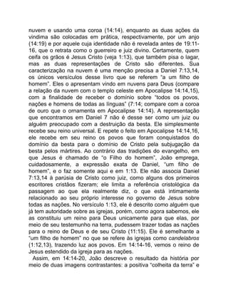 nuvem e usando uma coroa (14:14), enquanto as duas ações da
vindima são colocadas em prática, respectivamente, por um anjo
(14:19) e por aquele cuja identidade não é revelada antes de 19:11-
16, que o retrata como o guerreiro e juiz divino. Certamente, quem
ceifa os grãos é Jesus Cristo (veja 1:13), que também pisa o lagar,
mas as duas representações de Cristo são diferentes. Sua
caracterização na nuvem é uma menção precisa a Daniel 7:13,14,
os únicos versículos desse livro que se referem “a um filho de
homem”. Eles o apresentam vindo em nuvens para Deus (compare
a relação da nuvem com o templo celeste em Apocalipse 14:14,15),
com a finalidade de receber o domínio sobre “todos os povos,
nações e homens de todas as línguas” (7:14; compare com a coroa
de ouro que o ornamenta em Apocalipse 14:14). A representação
que encontramos em Daniel 7 não é desse ser como um juiz ou
alguém preocupado com a destruição da besta. Ele simplesmente
recebe seu reino universal. E repete o feito em Apocalipse 14:14,16,
ele recebe em seu reino os povos que foram conquistados do
domínio da besta para o domínio de Cristo pela subjugação da
besta pelos mártires. Ao contrário das tradições do evangelho, em
que Jesus é chamado de “o Filho do homem”, João emprega,
cuidadosamente, a expressão exata de Daniel, “um filho de
homem”, e o faz somente aqui e em 1:13. Ele não associa Daniel
7:13,14 à parúsia de Cristo como juiz, como alguns dos primeiros
escritores cristãos fizeram; ele limita a referência cristológica da
passagem ao que ela realmente diz, o que está intimamente
relacionado ao seu próprio interesse no governo de Jesus sobre
todas as nações. No versículo 1:13, ele é descrito como alguém que
já tem autoridade sobre as igrejas, porém, como agora sabemos, ele
as constituiu um reino para Deus unicamente para que elas, por
meio de seu testemunho na terra, pudessem trazer todas as nações
para o reino de Deus e de seu Cristo (11:15). Ele é semelhante a
“um filho de homem” no que se refere às igrejas como candelabros
(1:12,13), trazendo luz aos povos. Em 14:14-16, vemos o reino de
Jesus estendido da igreja para as nações.
Assim, em 14:14-20, João descreve o resultado da história por
meio de duas imagens contrastantes: a positiva “colheita da terra” e
 
