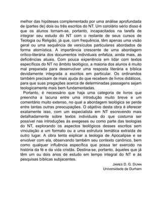 melhor das hipóteses complementado por uma análise aprofundada
de (partes de) dois ou três escritos do NT. Um corolário sério disso é
que os alunos tornam-se, portanto, incapacitados na tarefa de
integrar seu estudo do NT com o restante de seus cursos de
Teologia ou Religião, já que, com frequência, têm apenas uma visão
geral ou uma sequência de versículos particulares abordados de
forma atomística. A importância crescente de uma abordagem
crítico-literária dos documentos individuais enfatiza, ainda mais, as
deficiências atuais. Com pouca experiência em lidar com textos
específicos do NT no âmbito teológico, a maioria dos alunos é muito
mal preparada para desenvolver uma resposta literária e bíblica
devidamente integrada a escritos em particular. Os ordinandos
também precisam de mais ajuda do que recebem de livros didáticos,
para que suas pregações acerca de determinadas passagens sejam
teologicamente mais bem fundamentadas.
Portanto, é necessário que haja uma categoria de livros que
preencha a lacuna entre uma introdução muito breve e um
comentário muito extenso, no qual a abordagem teológica se perde
entre tantas outras preocupações. O objetivo desta obra é oferecer
exatamente isso, com um especialista em NT escrevendo mais
detalhadamente sobre textos individuais do que costuma ser
possível nas introduções às exegeses ou como parte das teologias
do NT, explorando os aspectos teológicos desses escritos sem
vinculação a um formato ou a uma estrutura temática extraída de
outro lugar. A obra tenta explicar a teologia de Apocalipse e se
envolver com ela, observando também seu contexto canônico, bem
como qualquer influência específica que possa ter exercido na
história da fé e da vida cristãs. Destina-se, portanto, àqueles que já
têm um ou dois anos de estudo em tempo integral do NT e às
pesquisas bíblicas subjacentes.
J D. G. D
Universidade de Durham
 