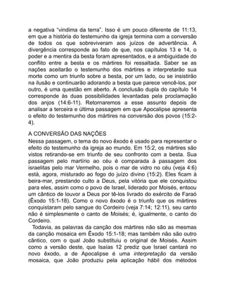 a negativa “vindima da terra”. Isso é um pouco diferente de 11:13,
em que a história do testemunho da igreja termina com a conversão
de todos os que sobreviveram aos juízos de advertência. A
divergência corresponde ao fato de que, nos capítulos 13 e 14, o
poder e a mentira da besta foram apresentados, e a ambiguidade do
conflito entre a besta e os mártires foi ressaltada. Saber se as
nações aceitarão o testemunho dos mártires e interpretarão sua
morte como um triunfo sobre a besta, por um lado, ou se insistirão
na ilusão e continuarão adorando a besta que parece vencê-los, por
outro, é uma questão em aberto. A conclusão dupla do capítulo 14
corresponde às duas possibilidades levantadas pela proclamação
dos anjos (14:6-11). Retornaremos a esse assunto depois de
analisar a terceira e última passagem em que Apocalipse apresenta
o efeito do testemunho dos mártires na conversão dos povos (15:2-
4).
A CONVERSÃO DAS NAÇÕES
Nessa passagem, o tema do novo êxodo é usado para representar o
efeito do testemunho da igreja ao mundo. Em 15:2, os mártires são
vistos retirando-se em triunfo de seu confronto com a besta. Sua
passagem pelo martírio ao céu é comparada à passagem dos
israelitas pelo mar Vermelho, pois o mar de vidro no céu (veja 4:6)
está, agora, misturado ao fogo do juízo divino (15:2). Eles ficam à
beira-mar, prestando culto a Deus, pela vitória que ele conquistou
para eles, assim como o povo de Israel, liderado por Moisés, entoou
um cântico de louvor a Deus por tê-los livrado do exército de Faraó
(Êxodo 15:1-18). Como o novo êxodo é o triunfo que os mártires
conquistaram pelo sangue do Cordeiro (veja 7:14; 12:11), seu canto
não é simplesmente o canto de Moisés; é, igualmente, o canto do
Cordeiro.
Todavia, as palavras da canção dos mártires não são as mesmas
da canção mosaica em Êxodo 15:1-18; mas também não são outro
cântico, com o qual João substituiu o original de Moisés. Assim
como a versão deste, que Isaías 12 prediz que Israel cantará no
novo êxodo, a de Apocalipse é uma interpretação da versão
mosaica, que João produziu pela aplicação hábil dos métodos
 