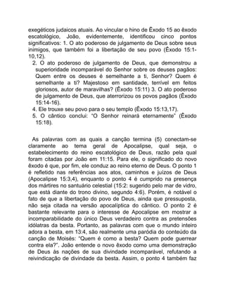 exegéticos judaicos atuais. Ao vincular o hino de Êxodo 15 ao êxodo
escatológico, João, evidentemente, identificou cinco pontos
significativos: 1. O ato poderoso de julgamento de Deus sobre seus
inimigos, que também foi a libertação de seu povo (Êxodo 15:1-
10,12).
2. O ato poderoso de julgamento de Deus, que demonstrou a
superioridade incomparável do Senhor sobre os deuses pagãos:
Quem entre os deuses é semelhante a ti, Senhor? Quem é
semelhante a ti? Majestoso em santidade, terrível em feitos
gloriosos, autor de maravilhas? (Êxodo 15:11) 3. O ato poderoso
de julgamento de Deus, que aterrorizou os povos pagãos (Êxodo
15:14-16).
4. Ele trouxe seu povo para o seu templo (Êxodo 15:13,17).
5. O cântico conclui: “O Senhor reinará eternamente” (Êxodo
15:18).
As palavras com as quais a canção termina (5) conectam-se
claramente ao tema geral de Apocalipse, qual seja, o
estabelecimento do reino escatológico de Deus, razão pela qual
foram citadas por João em 11:15. Para ele, o significado do novo
êxodo é que, por fim, ele conduz ao reino eterno de Deus. O ponto 1
é refletido nas referências aos atos, caminhos e juízos de Deus
(Apocalipse 15:3,4), enquanto o ponto 4 é cumprido na presença
dos mártires no santuário celestial (15:2: sugerido pelo mar de vidro,
que está diante do trono divino, segundo 4:6). Porém, é notável o
fato de que a libertação do povo de Deus, ainda que pressuposta,
não seja citada na versão apocalíptica do cântico. O ponto 2 é
bastante relevante para o interesse de Apocalipse em mostrar a
incomparabilidade do único Deus verdadeiro contra as pretensões
idólatras da besta. Portanto, as palavras com que o mundo inteiro
adora a besta, em 13:4, são realmente uma paródia do conteúdo da
canção de Moisés: “Quem é como a besta? Quem pode guerrear
contra ela?”. João entende o novo êxodo como uma demonstração
de Deus às nações de sua divindade incomparável, refutando a
reivindicação de divindade da besta. Assim, o ponto 4 também faz
 