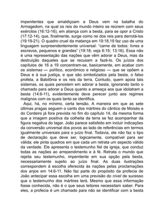 impenitentes que amaldiçoam a Deus vem na batalha do
Armagedom, na qual os reis do mundo inteiro se reúnem com seus
exércitos (16:12-16), em aliança com a besta, para se opor a Cristo
(17:12-14), que, finalmente, surge como rei dos reis para derrotá-los
(19:19-21). O quadro cruel da matança em 19:18,19 faz uso de uma
linguagem surpreendentemente universal: “carne de todos: livres e
escravos, pequenos e grandes” (19:18; veja 6:15; 13:16). Essa não
é uma representação das nações que vêm adorar a Deus, mas da
destruição daqueles que se recusam a fazê-lo. Os juízos dos
capítulos de 16 a 19 concentram-se, basicamente, em acabar com
os sistemas — político, econômico e religioso — que se opõem a
Deus e à sua justiça, e que são simbolizados pela besta, o falso
profeta, a Babilônia e os reis da terra. Contudo, quem apoia tais
sistemas, os quais persistem em adorar a besta, ignorando tanto o
chamado para adorar a Deus quanto a ameaça aos que idolatram a
besta (14:6-11), evidentemente deve perecer junto aos regimes
malignos com os quais tanto se identifica.
Aqui, há, no mínimo, certa tensão. A maneira em que as sete
últimas pragas seguem o canto dos mártires do cântico de Moisés e
do Cordeiro já fora prevista no fim do capítulo 14, da mesma forma
que a imagem positiva da colheita da terra se fez acompanhar da
figura negativa do lagar. João parece satisfeito em incluir indicações
da conversão universal dos povos ao lado de referências em termos
igualmente universais para o juízo final. Todavia, ele não faz o tipo
de declaração que deve ser, logicamente, compatível para ser
válida; ele pinta quadros em que cada um retrata um aspecto válido
da verdade. Ele apresenta o testemunho fiel da igreja, que conduz
todas as nações ao arrependimento e à fé. Retrata o mundo que
rejeita seu testemunho, impenitente em sua opção pela besta,
necessariamente sujeito ao juízo final. As duas ilustrações
correspondem à escolha oferecida às nações pelas proclamações
dos anjos em 14:6-11. Não faz parte do propósito da profecia de
João antecipar essa escolha em uma previsão do nível de sucesso
que o testemunho dos mártires terá. Mesmo que essa informação
fosse conhecida, não é o que seus leitores necessitam saber. Para
eles, a profecia é um chamado para não se identificar com a besta
 